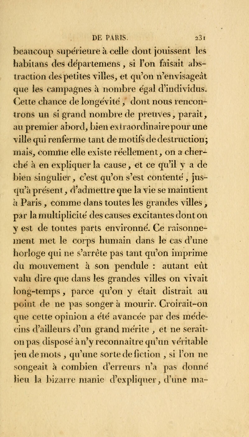 beaucoup supérieure à celle dont jouissent les habitans des départemens, si l'on faisait abs- traction des petites villes, et qu'on n'envisageât que les campagnes à nombre égal d'individus. Cette chance de longévité , dont nous rencon- trons un si grand nombre de preuves, parait, au premier abord, bien extraordinairepour une ville qui renferme tant de motifs de destruction; mais, comme elle existe réellement, on a cher- ché a en expliquer la cause, et ce qu'il y a de bien singulier, c'est qu'on s'est contenté, jus- qu'à présent, d'admettre que la vie se maintient à Paris, comme dans toutes les grandes villes, par la multiplicité des causes excitantes dont on y est de toutes parts environné. Ce raisonne- ment met le corps humain dans le cas d'une horloge qui ne s'arrête pas tant qu'on imprime du mouvement à son pendule : autant eut valu dire que dans les grandes villes on vivait long-temps, parce qu'on y était distrait au point de ne pas songer à mourir. Croirait-on que celte opinion a été avancée par des méde- cins d'ailleurs d'un grand mérite , et ne serait- on pas disposé à n'y reconnaître qu'un véritable jeu de mots , qu'une sorte de fiction , si l'on ne songeait à combien d'erreurs n'a pas donné lieu la bizarre manie d'expliquer, d'une ma-