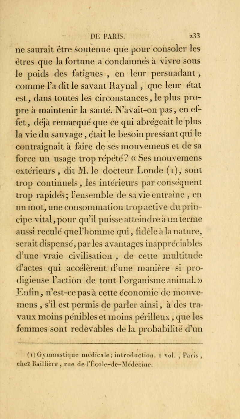 ne saurait être soutenue que pour consoler les êtres que la fortune a condamnes à vivre sous le poids des fatigues , en leur persuadant, comme l'a dit le savant Raynal, que leur état est, dans toutes les circonstances, le plus pro- pre à maintenir la santë. N'avait-on pas, en ef- fet , déjà remarque que ce qui abrégeait le plus la vie du sauvage, était le besoin pressant qui le contraignait à faire de ses mouvemens et de sa force un usage trop répété? « Ses mouvemens extérieurs , dit M. le docteur Londe (1), sont trop continuels, les intérieurs par conséquent trop rapides; l'ensemble de sa vie entraine , en un mot, une consommation trop active du prin- cipe vital, pour qu'il puisse atteindre à un terme aussi reculé que l'homme qui, iîdèle à la nature, serait dispensé, par les avantages inappréciables d'une vraie civilisation , de cette multitude d'actes qui accélèrent d'une manière si pro- digieuse l'action de tout l'organisme animal. » Enfin, n'est-ce pas à cette économie de mouve- mens , s'il est permis de parler ainsi, à des tra- vaux moins pénibles et moins périlleux, que les femmes sont redevables de la probabilité d'un (l) Gymnastique médicale; introduction, i vol. , Paris , chefc Fidillicre , rue de l'Ecole-Jc-Médecine.