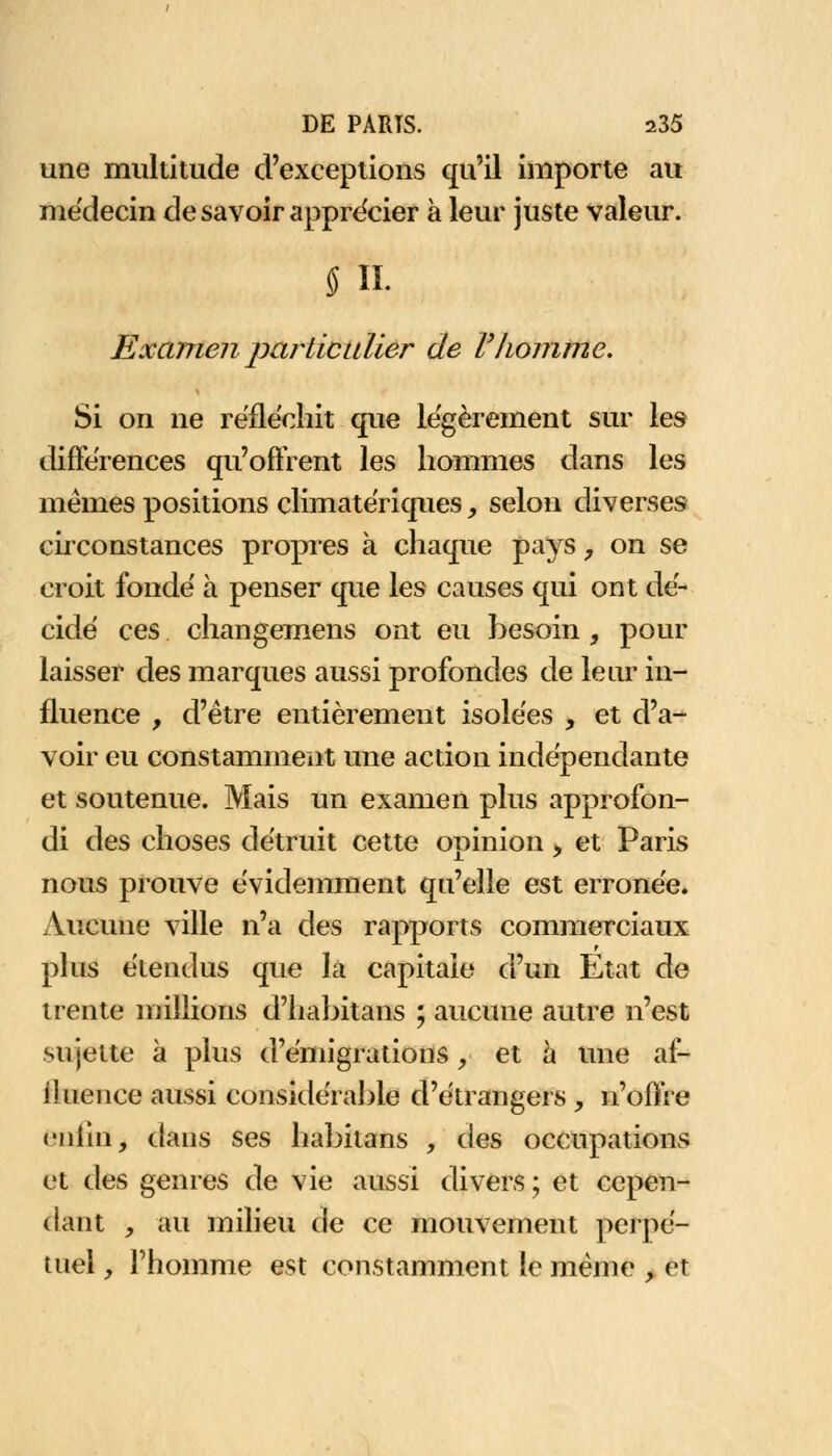 une multitude d'exceptions qu'il importe au médecin de savoir apprécier à leur juste valeur. § il Examen particulier de F homme. Si on ne réfléchit que légèrement sur les différences qu'offrent les hommes dans les mêmes positions climatériques, selon diverses circonstances propres a chaque pays, on se croit fondé à penser que les causes qui ont dé- cidé ces changemens ont eu besoin , pour laisser des marques aussi profondes de leur in- fluence , d'être entièrement isolées , et d'a- voir eu constamment une action indépendante et soutenue. Mais un examen plus approfon- di des choses détruit cette opinion, et Paris nous prouve évidemment qu'elle est erronée. Aucune ville n'a des rapports commerciaux plus étendus que la capitale d'un Etat de trente millions d'habitans ; aucune autre n'est sujette à plus d'émigrations , et à une af- iîuence aussi considérable d'étrangers , n'offre enfin, dans ses habitans , des occupations et des genres de vie aussi divers ; et cepen- dant , au milieu de ce mouvement perpé- tuel , l'homme est constamment le même , et