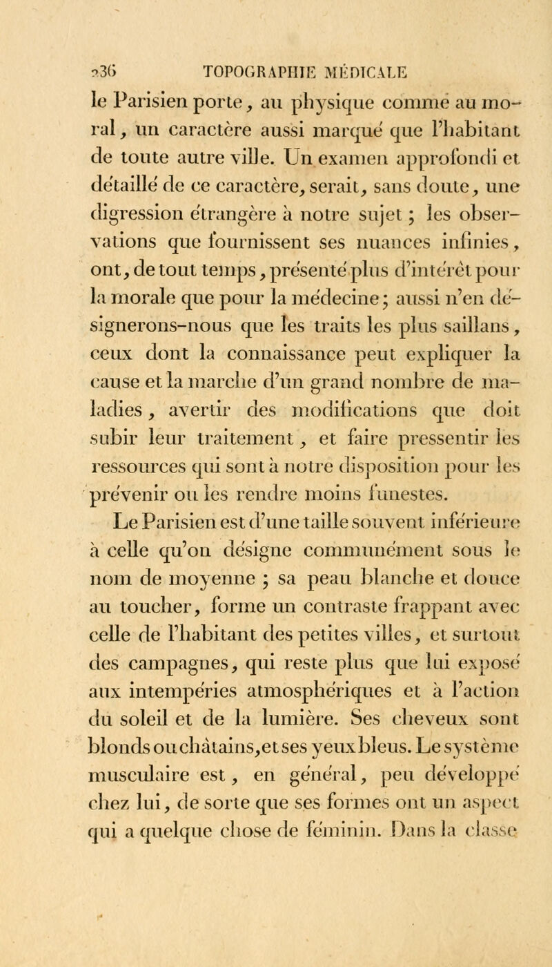 le Parisien porte, au physique comme au mo- ral , un caractère aussi marque que l'habitant de toute autre ville. Un examen approfondi et détaille de ce caractère, serait, sans doute, une digression étrangère à notre sujet ; les obser- vations que fournissent ses nuances infinies, ont, de tout temps, présenté plus d'intérêt pour la morale que pour la médecine ; aussi n'en dé- signerons-nous que les traits les plus saillans, ceux dont la connaissance peut expliquer la cause et la marche d'un grand nombre de ma- ladies , avertir des modifications que doit, subir leur traitement, et faire pressentir les ressources qui sont à notre disposition pour les prévenir ou les renoire moins funestes. Le Parisien est d'une taille souvent inférieure à celle qu'on désigne communément sous le nom de moyenne ; sa peau blanche et douce au toucher, forme un contraste frappant avec celle de l'habitant des petites villes, et surtout des campagnes, qui reste plus que lui expose' aux intempéries atmosphériques et à l'action du soleil et de la lumière. Ses cheveux sont blonds ou chàtains,et ses yeux bleus. Le système musculaire est, en général, peu développé chez lui, de sorte que ses formes ont un aspect qui a quelque chose de féminin. Dans la classe