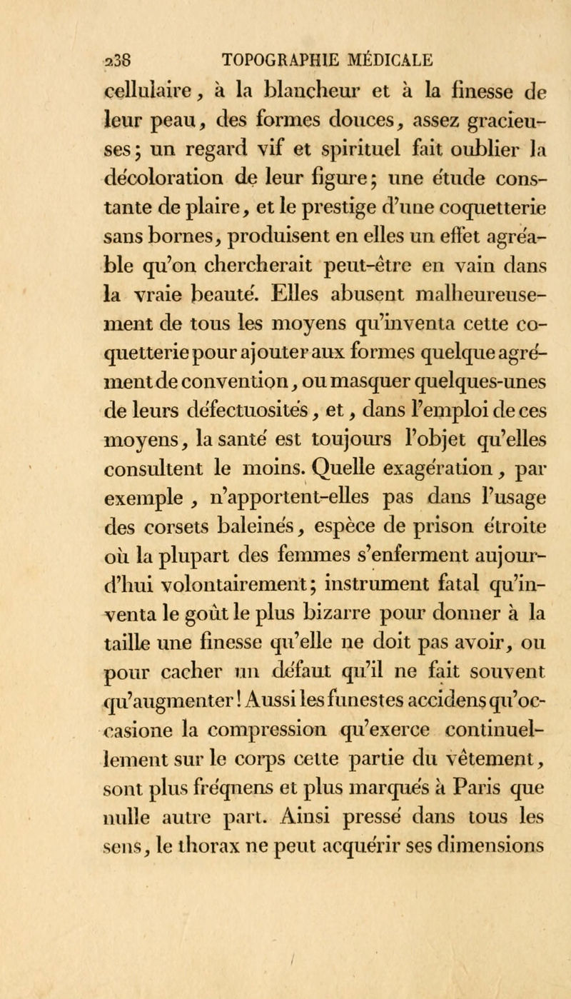 cellulaire, à la blancheur et à la finesse de leur peau, des formes douces, assez gracieu- ses ; un regard vif et spirituel fait oublier la décoloration de leur figure; une étude cons- tante de plaire, et le prestige d'une coquetterie sans bornes, produisent en elles un effet agréa- ble qu'on chercherait peut-être en vain dans la vraie beauté. Elles abusent malheureuse- ment de tous les moyens qu'inventa cette co- quetterie pour ajouter aux formes quelque agré- ment de convention, ou masquer quelques-unes de leurs défectuosités, et, dans l'emploi de ces moyens, lasantë est toujours l'objet qu'elles consultent le moins. Quelle exagération, par exemple , n'apportent-elles pas dans l'usage des corsets baleines, espèce de prison étroite où la plupart des femmes s'enferment aujour- d'hui volontairement; instrument fatal qu'in- venta le goût le plus bizarre pour donner à la taille une finesse qu'elle ne doit pas avoir, ou pour cacher un défaut qu'il ne fait souvent qu'augmenter ! Aussi les funestes accidens qu'oc- casione la compression qu'exerce continuel- lement sur le corps cette partie du vêtement, sont plus freqnens et plus marques a Paris que nulle autre part. Ainsi pressé dans tous les sens, le thorax ne peut acquérir ses dimensions