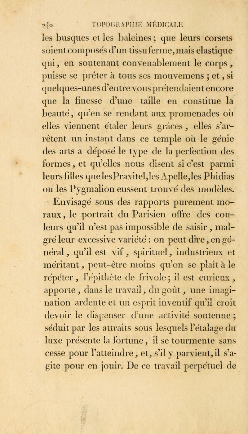 les busqués et les baleines ; que leurs corsets soient composes d'un tissu ferme, niais élastique qui, en soutenant convenablement le corps, puisse se prêter à tous ses mouvemens ; et, si quelques-unes d'entre vous prétendaient encore que la finesse d'une taille en constitue la beauté, qu'en se rendant aux promenades où elles viennent étaler leurs grâces, elles s'ar- rêtent un instant dans ce temple où le génie des arts a déposé le type de la perfection des formes, et qu'elles nous disent si c'est parmi leurs filles quelesPraxitel,lesÀpelle,les Phidias ou les Pygmalion eussent trouvé des modèles. Envisagé sous des rapports purement, mo- raux, le portrait du Parisien offre des cou- leurs qu'il n'est pas impossible de saisir, mal- gré leur excessive variété : on peut dire, en gé- néral , qu'il est vif, spirituel, industrieux et méritant, peut-être moins qu'on se plaît à le répéter , l'épitbcte de frivole ; il est curieux , apporte, dans le travail, du goût, une imagi- nation ardente et un esprit inventif qu'il croit devoir le dispenser d'une activité soutenue ; séduit par les attraits sous lesquels l'étalage du luxe présente la fortune, il se tourmente sans cesse pour l'atteindre, et, s'il y parvient,il s'a- gite pour en jouir. De ce travail perpétuel de