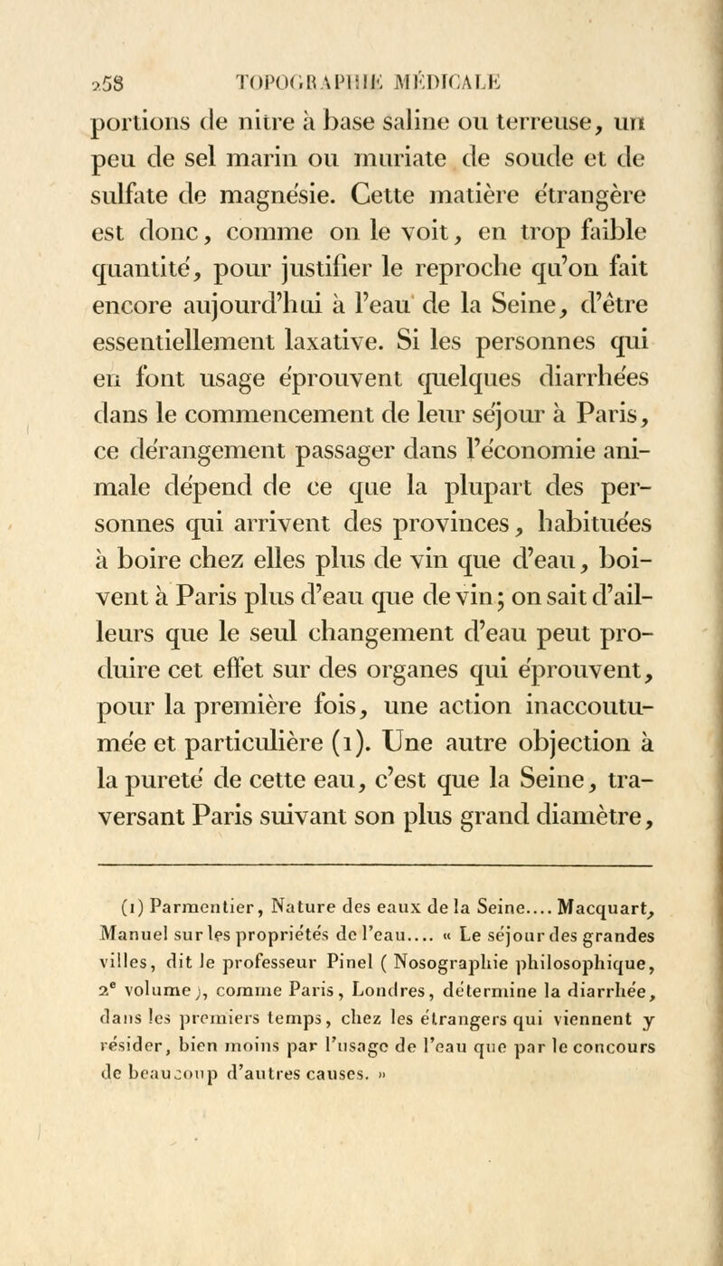 portions de nitre à base saline ou terreuse, un peu de sel marin ou muriate de soude et de sulfate de magnésie. Cette matière étrangère est donc, comme on le voit, en trop faible quantité, pour justifier le reproche qu'on fait encore aujourd'hui à l'eau de la Seine, d'être essentiellement laxative. Si les personnes qui en font usage éprouvent quelques diarrhées dans le commencement de leur séjour à Paris, ce dérangement passager dans l'économie ani- male dépend de ce que la plupart des per- sonnes qui arrivent des provinces, habituées à boire chez elles plus de vin que d'eau, boi- vent à Paris plus d'eau que de vin ; on sait d'ail- leurs que le seul changement d'eau peut pro- duire cet effet sur des organes qui éprouvent, pour la première fois, une action inaccoutu- mée et particulière (i). Une autre objection à la pureté de cette eau, c'est que la Seine, tra- versant Paris suivant son plus grand diamètre, (i) Parmcntier, Nature des eaux de la Seine Macquart, Manuel sur les propriétés de l'eau « Le séjour des grandes villes, dit le professeur Pinel ( Nosographie philosophique, 2e volume;, comme Paris, Londres, détermine la diarrhée, dans les premiers temps, chez les étrangers qui viennent y résider, bien moins par l'usage de l'eau que par le concours de beaucoup d'autres causes. »