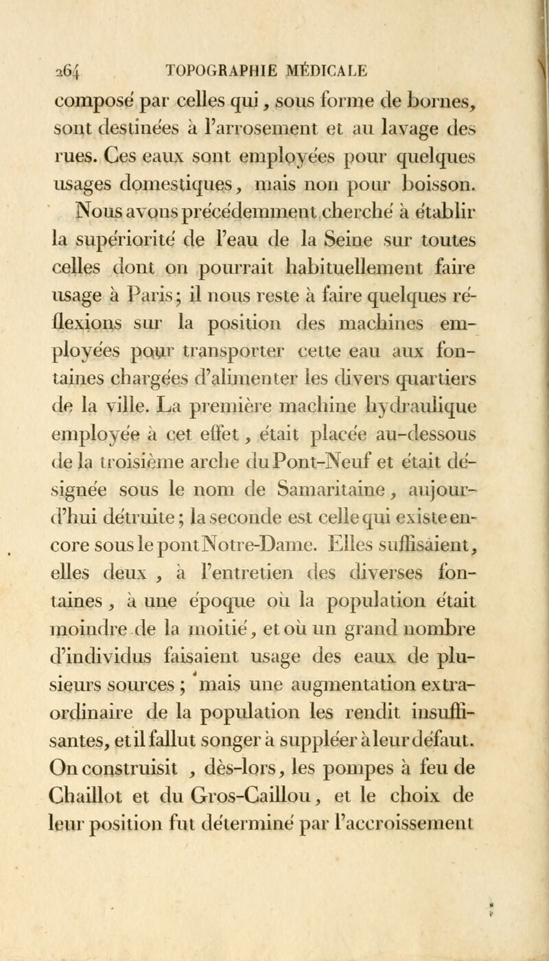 composé par celles qui, sous forme de bornes, sont destinées à l'arrosement et au lavage des rues. Ces eaux sont employées pour quelques usages domestiques, mais non pour boisson. Nous avons précédemment cherché à établir la supériorité de l'eau de la Seine sur toutes celles dont on pourrait habituellement faire usage à Paris ; il nous reste à faire quelques ré- flexions sur la position des machines em- ployées pour transporter cette eau aux fon- taines chargées d'alimenter les divers quartiers de la ville. La première machine hydraulique employée à cet effet, était placée au-dessous de la troisième arche du Pont-Neuf et était dé- signée sous le nom de Samaritaine, aujour- d'hui détruite ; la seconde est celle qui existe en- core sous le pont Notre-Dame. Elles suffisaient, elles deux , a l'entretien des diverses fon- taines , à une époque où la population était moindre de la moitié, et où un grand nombre d'individus faisaient usage des eaux de plu- sieurs sources ; mais une augmentation extra- ordinaire de la population les rendit insuffi- santes, et il fallut songera suppléer à leur défaut. On construisit , dès-lors, les pompes à feu de Chaillot et du Gros-Caillou, et le choix de leur position fut déterminé par l'accroissement