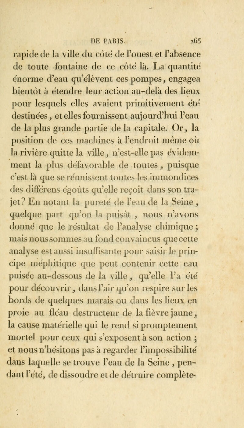 rapide de la ville du côté de l'ouest et l'absence de toute fontaine de ce coté là. La quantité énorme d'eau qu'élèvent ces pompes, engagea bientôt à étendre leur action au-delà des lieux pour lesquels elles avaient primitivement été destinées, et elles fournissent aujourd'hui l'eau de la plus grande partie de la capitale. Or, la position de ces machines à l'endroit même ou la rivière quitte la ville, n'est-elle pas évidem- ment la plus défavorable de toutes , puisque c'est là que se réunissent toutes les immondices des difïé'rens égoùts qu'elle reçoit dans son tra- jet? En notant la pureté de l'eau de la Seine , quelque part qu'on la puisât , nous n'avons donné que le résultat de l'analyse chimique ; mais nous sommes au fond convaincus que cette analyse est aussi insuffisante pour saisir le prin- cipe méphitique que peut contenir cette eau puisée au-dessous de la ville, qu'elle l'a été pour découvrir, dans l'air qu'on respire sur les bords de quelques marais ou dans les lieux en proie au fléau destructeur de la fièvre jaune, la cause matérielle qui le rend si promplement mortel pour ceux qui s'exposent à son action ; et nous n'hésitons pas à regarder l'impossibilité dans laquelle se trouve l'eau de la Seine , pen- dant l'été, de dissoudre et de détruire complète-