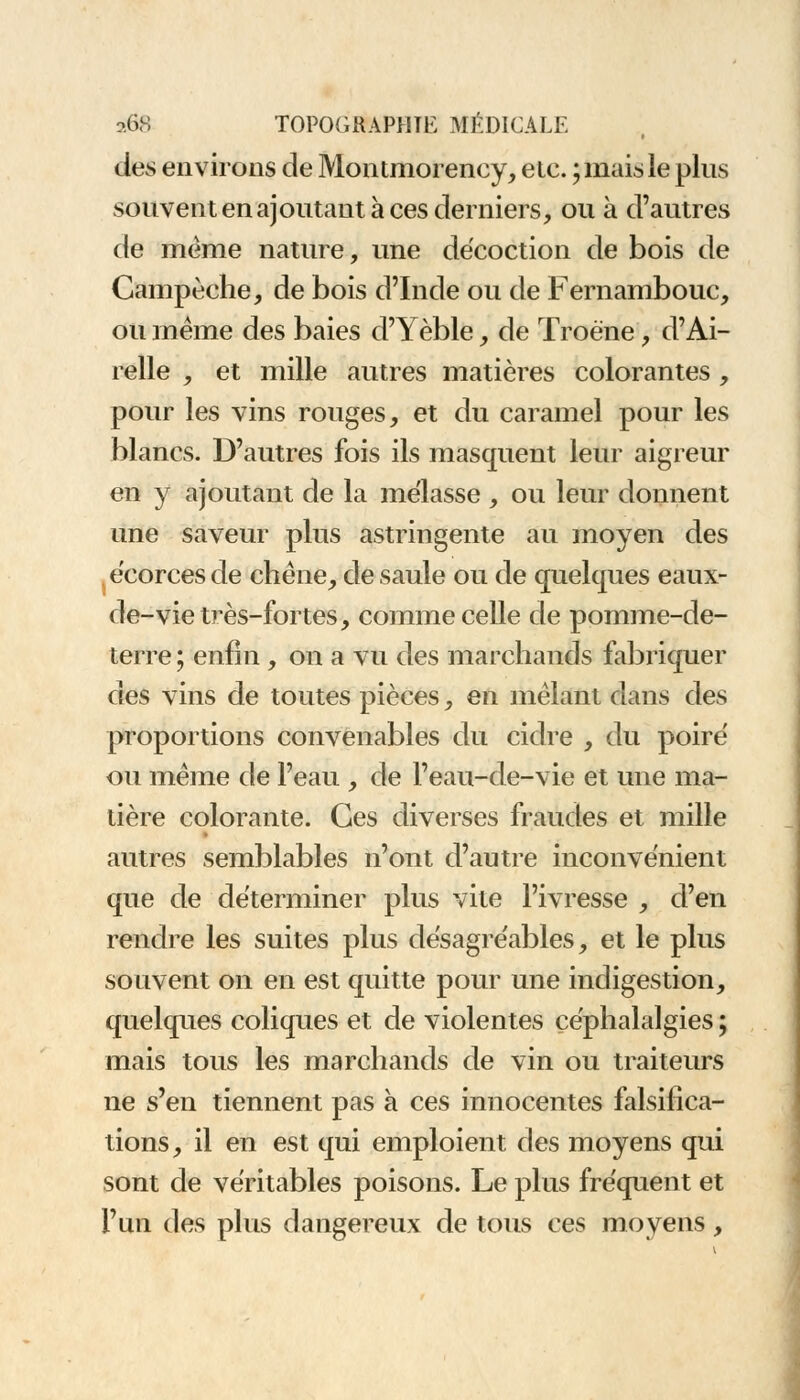 des environs de Montmorency, etc. ; mais le pins souvent en ajoutant à ces derniers, ou à d'autres de même nature, une décoction de bois de Campèche, de bois d'Inde ou de Fernambouc, ou même des baies d'Yèble, de Troène, d'Ai- relle , et mille autres matières colorantes, pour les vins rouges, et du caramel pour les blancs. D'autres fois ils masquent leur aigreur en y ajoutant de la mélasse , ou leur donnent une saveur plus astringente au moyen des écorces de chêne, de saule ou de quelques eaux- de-vie très-fortes, comme celle de pomme-de- terre ; enfin , on a vu des marchands fabriquer des vins de toutes pièces, en mêlant dans des proportions convenables du cidre , du poiré ou même de l'eau , de l'eau-de-vie et une ma- tière colorante. Ces diverses fraudes et mille autres semblables n'ont d'autre inconvénient que de déterminer plus vite l'ivresse , d'en rendre les suites plus désagréables, et le plus souvent on en est quitte pour une indigestion, quelques coliques et de violentes céphalalgies ; mais tous les marchands de vin ou traiteurs ne s'en tiennent pas à ces innocentes falsifica- tions, il en est qui emploient des moyens qui sont de véritables poisons. Le plus fréquent et l'un des plus dangereux de tous ces moyens,