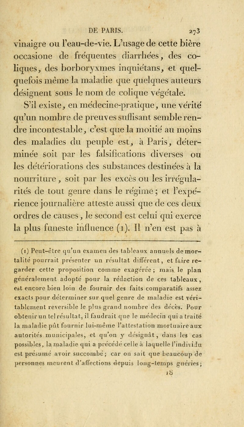 / DE PARIS. a73 vinaigre ou l'eau-de-vie. L'usage de cette bière occasione de fréquentes diarrhées, des co- liques, des borboryxmes inquiétans, et quel- quefois même la maladie que quelques auteurs désignent sous le nom de colique végétale. S'il existe, en médecine-pratique, une vérité qu'un nombre de preuves suffisant semble ren- dre incontestable, c'est que la moitié au moins des maladies du peuple est, à Paris, déter- minée soit par les falsifications diverses ou les détériorations des substances destinées à la nourriture , soit par les excès ou les irrégula- rités de tout genre dans le régime ; et l'expé- rience journalière atteste aussi que de ces deux ordres de causes, le second est celui qui exerce la plus funeste influence (i). Il n'en est pas à (i) Peut-être qu'un examen des tableaux annuels de mor- talité pourrait présenter un résultat différent, et faire re- garder cette proposition comme exagérée ; mais, le plan généralement adopté pour la rédaction de ces tableaux, eàt encore bien loin de fournir des faits comparatifs assez exacts pour déterminer sur quel genre de maladie est véri- tablement réversible le plus grand nombre des décès. Pour obtenir un tel résultat, il faudrait que le médecin qui a traité la maladie pût fournir lui-même l'attestation mortuaire aux autorités municipales, et qu'on y désignât, dans les cas possibles, la maladie qui a précédé celle à laquelle l'individu est présumé avoir succombé; car on sait que beaucoup de personnes meurent d'affections depuis long-temps guéries; 18