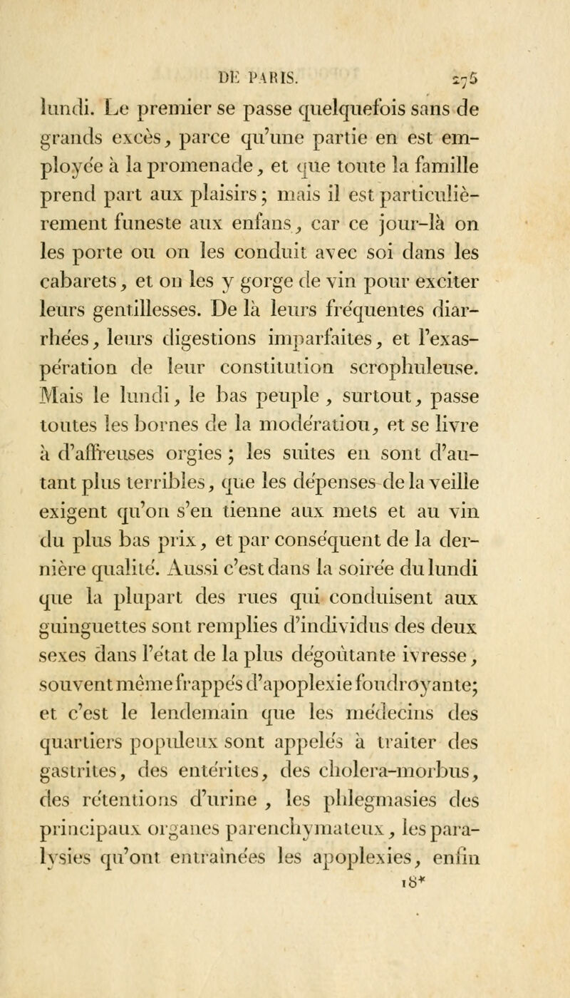 lundi. Le premier se passe quelquefois sans de grands excès, parce qu'une partie en est em- ployée à la promenade, et que toute la famille prend part aux plaisirs ; mais il est particuliè- rement funeste aux enfans, car ce jour-là on les porte ou on les conduit avec soi dans les cabarets, et on les y gorge de vin pour exciter leurs gentillesses. De là leurs fréquentes diar- rhées, leurs digestions imparfaites, et l'exas- pération de leur constitution scrophuleuse. Mais le lundi, le bas peuple , surtout, passe toutes les bornes de la modération, et se livre à d'affreuses orgies ; les suites en sont d'au- tant plus terribles, que les dépenses de la veille exigent qu'on s'en tienne aux mets et au vin du plus bas prix, et par conséquent de la der- nière qualité. Aussi c'est dans la soirée du lundi que la plupart des rues qui conduisent aux guinguettes sont remplies d'individus des deux sexes dans l'état de la plus dégoûtante ivresse, souvent même frappés d'apoplex ie foudroyante; et c'est le lendemain que les médecins des quartiers populeux sont appelés à traiter des gastrites, des entérites, des cholera-morbus, des rétentions d'urine , les phlegmasies des principaux organes parenchymateux, les para- lysies qu'ont entraînées les apoplexies, enfin 18*