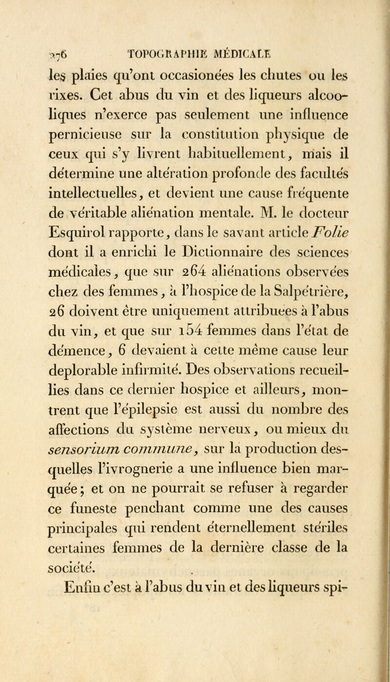 les plaies qu'ont occasionées les chutes ou les rixes. Cet abus du vin et des liqueurs alcoo- liques n'exerce pas seulement une influence pernicieuse sur la constitution physique de ceux qui s'y livrent habituellement, niais il détermine une altération profonde des facultés intellectuelles, et devient une cause fréquente de véritable aliénation mentale. M. le docteur Esquirol rapporte, dans le savant article Folie dont il a enrichi le Dictionnaire des sciences médicales, que sur 264 aliénations observées chez des femmes, à l'hospice de la Salpétrière, 26 doivent être uniquement attribuées à l'abus du vin, et que sur i54 femmes dans l'état de démence, 6 devaient à cette même cause leur déplorable infirmité. Des observations recueil- lies dans ce dernier hospice et ailleurs, mon- trent que l'épilepsie est aussi du nombre des affections du système nerveux, ou mieux du sensorium commune, sur la production des- quelles l'ivrognerie a une influence bien mar- quée ; et on ne pourrait se refuser à regarder ce funeste penchant comme une des causes principales qui rendent éternellement stériles certaines femmes de la dernière classe de la société. Enfin c'est à l'abus du vin et des liqueurs spi-