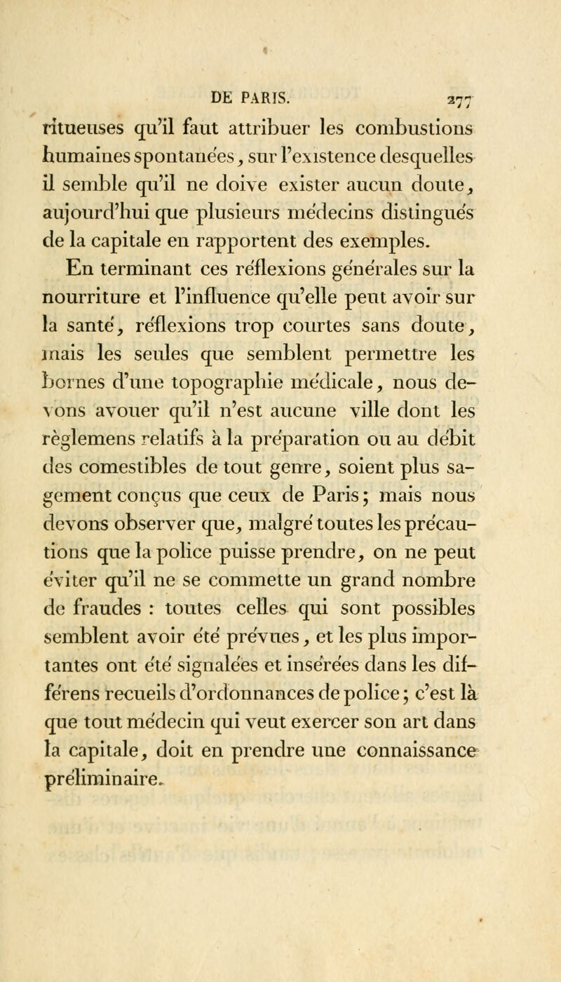 ritueuses qu'il faut attribuer les combustions humaines spontanées, sur l'existence desquelles il semble qu'il ne doive exister aucun doute, aujourd'hui que plusieurs médecins distingués de la capitale en rapportent des exemples. En terminant ces réflexions générales sur la nourriture et l'influence qu'elle peut avoir sur la santé, réflexions trop courtes sans doute, mais les seules que semblent permettre les bornes d'une topographie médicale, nous de- vons avouer qu'il n'est aucune ville dont les règlemens relatifs à la préparation ou au débit des comestibles de tout genre, soient plus sa- gement conçus que ceux de Paris ; mais nous devons observer que, malgré toutes les précau- tions que la police puisse prendre, on ne peut éviter qu'il ne se commette un grand nombre de fraudes : toutes celles qui sont possibles semblent avoir été prévues, et les plus impor- tantes ont été signalées et insérées dans les dif- férens recueils d'ordonnances de police ; c'est là que tout médecin qui veut exercer son art dans la capitale, doit en prendre une connaissance préliminaire.