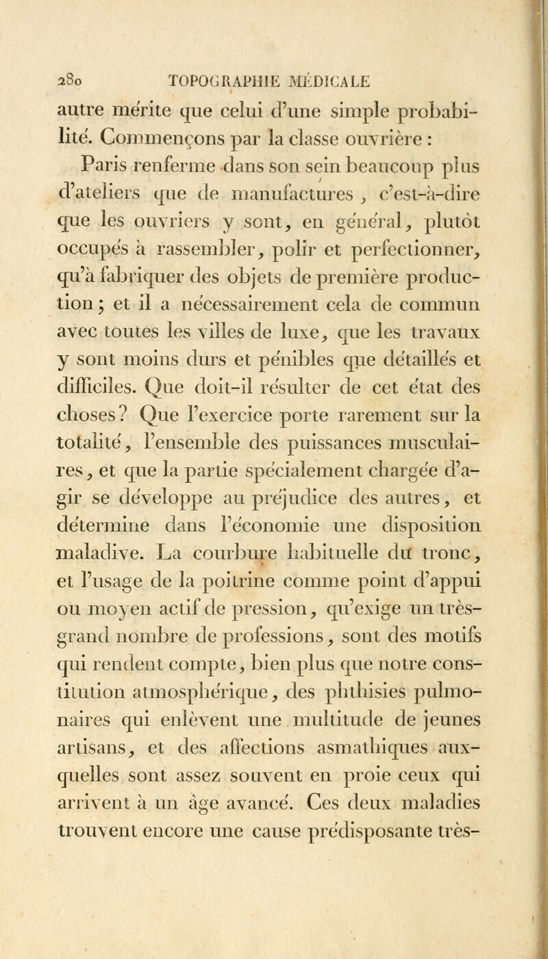 autre mérite que celui d'une simple probabi- lité. Commençons par la classe ouvrière : Paris renferme clans son sein beaucoup plus d'ateliers que de manufactures , c'est-à-dire que les ouvriers y sont, en gênerai, plutôt occupes à rassembler, polir et perfectionner, qu'à fabriquer des objets de première produc- tion ; et il a nécessairement cela de commun avec toutes les villes de luxe, que les travaux y sont moins durs et pénibles que détaillés et difficiles. Que doit-il résulter de cet état des choses ? Que l'exercice porte rarement sur la totalité, l'ensemble des puissances musculai- res , et que la partie spécialement chargée d'a- gir se développe au préjudice des autres, et détermine dans l'économie une disposition maladive. La courbure habituelle du tronc, et l'usage de la poitrine comme point d'appui ou moyen actif de pression, qu'exige un très- grand nombre de professions, sont des motifs qui rendent compte, bien plus que notre cons- titution atmosphérique, des phthisies pulmo- naires qui enlèvent une multitude de jeunes artisans, et des affections asmathiques aux- quelles sont assez souvent en proie ceux qui arrivent à un âge avancé. Ces deux maladies trouvent encore une cause prédisposante très-