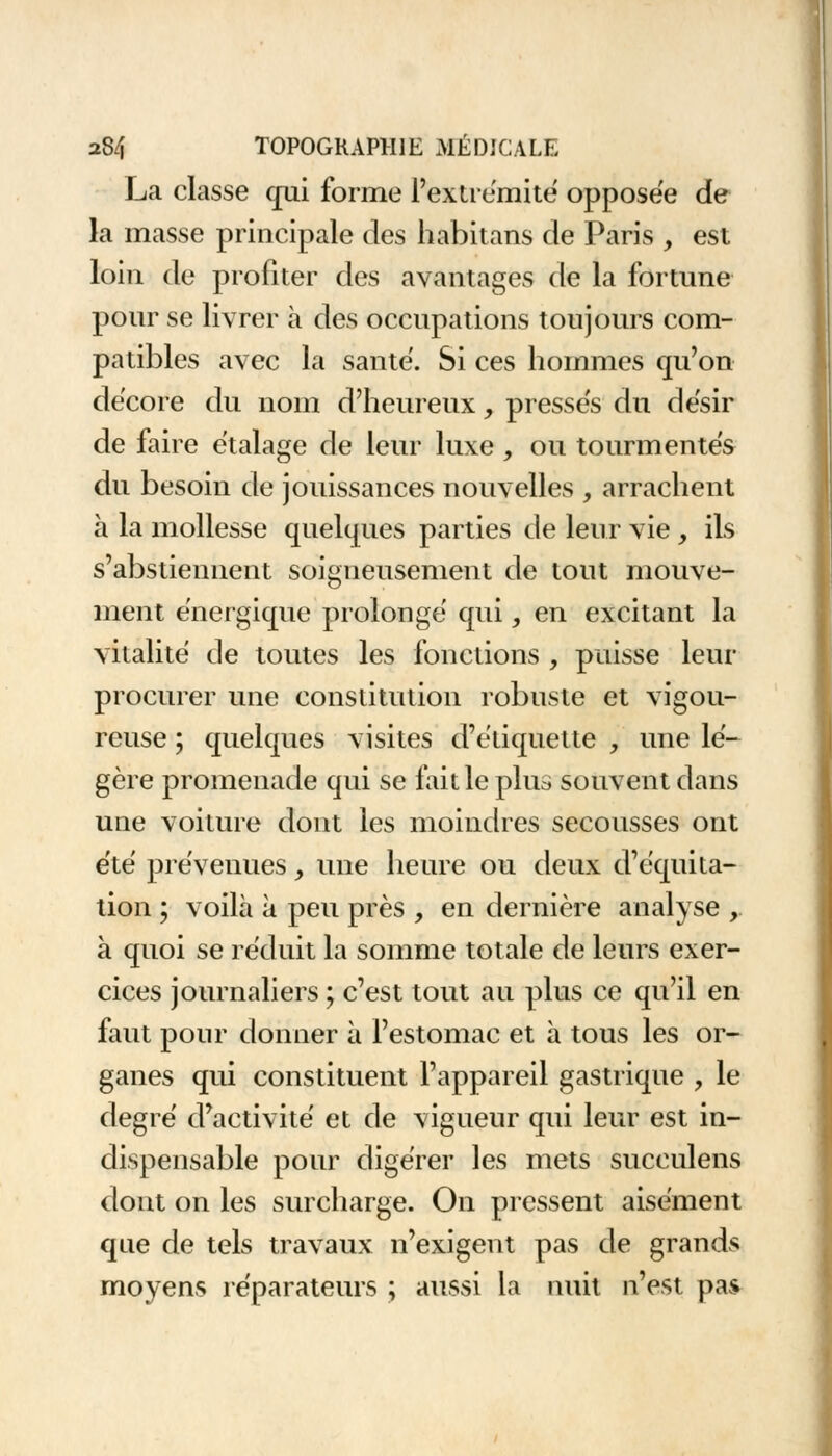 La classe qui forme l'extrémité opposée de la masse principale des habitans de Paris , est loin de profiter des avantages de la fortune pour se livrer à des occupations toujours com- patibles avec la santé. Si ces hommes qu'on décore du nom d'heureux, presses du de'sir de faire étalage de leur luxe , ou tourmentés du besoin de jouissances nouvelles , arrachent à la mollesse quelques parties de leur vie , ils s'abstiennent soigneusement de tout mouve- ment énergique prolongé qui, en excitant la vitalité de toutes les fonctions , paisse leur procurer une constitution robuste et vigou- reuse ; quelques visites d'étiquette , une lé- gère promenade qui se fait le plus souvent dans une voiture dont les moindres secousses ont été prévenues, une heure ou deux d'équita- tion ; voilà à peu près , en dernière analyse , à quoi se réduit la somme totale de leurs exer- cices journaliers ; c'est tout au plus ce qu'il en faut pour donner à l'estomac et à tous les or- ganes qui constituent l'appareil gastrique , le degré d'activité et de vigueur qui leur est in- dispensable pour digérer les mets succulens dont on les surcharge. On pressent aisément que de tels travaux n'exigent pas de grands moyens réparateurs ; aussi la nuit n'est pas