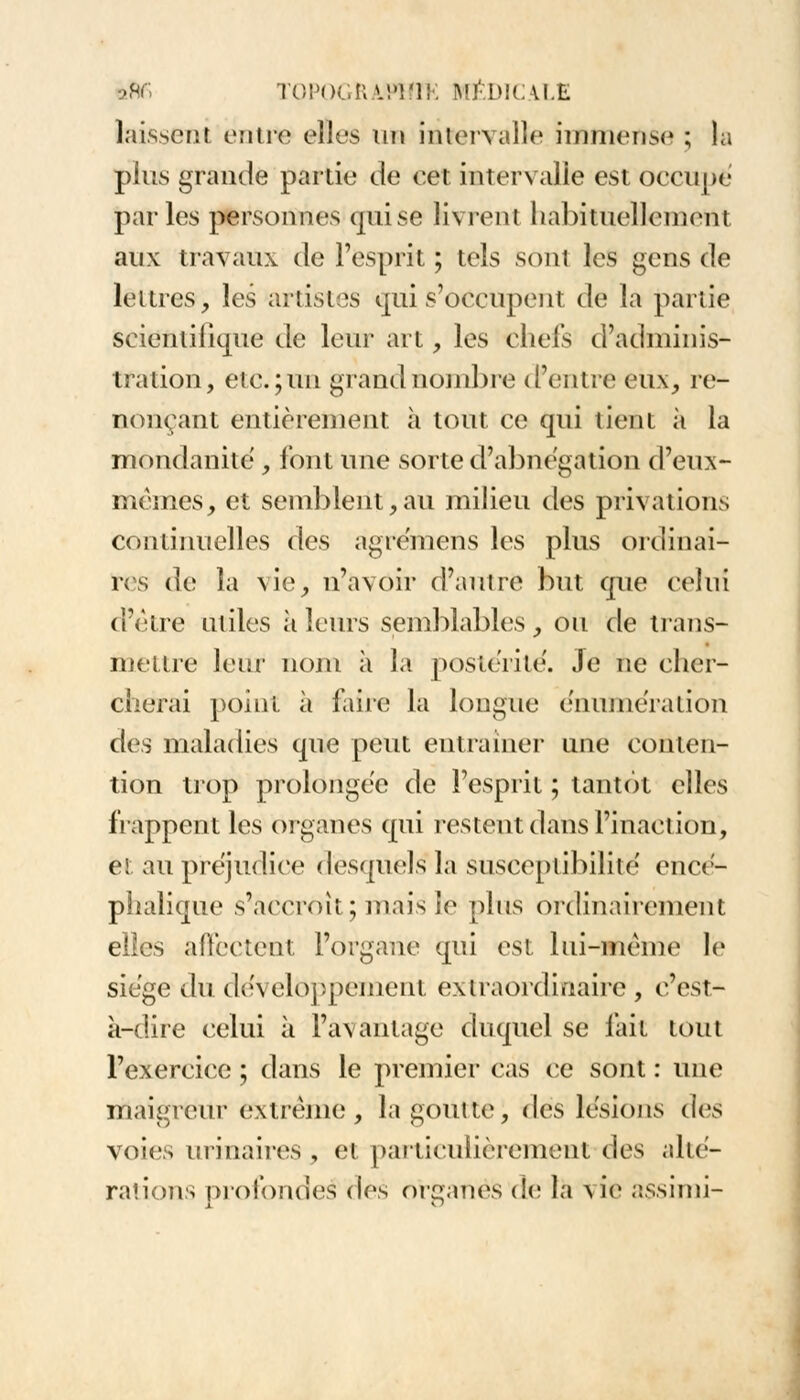 laissent entre elles un intervalle immense ; la plus grande partie de cet intervalle est occupé parles personnes qui se livrent habituellement aux travaux de l'esprit ; tels sont les gens de lettres, les artistes qui s'occupent de la partie scientifique de leur art, les chefs d'adminis- tration, etc.; un grand nombre d'entre eux, re- nonçant entièrement à tout ce qui tient à la mondanité , font une sorte d'abnégation d'eux- mêmes, et semblent,au milieu des privations continuelles des agremens les plus ordinai- res de la vie, n'avoir d'autre but que celui d'être utiles à leurs semblables, ou de trans- mettre leur nom à la postérité. Je ne cher- cherai point à faire la longue ennuiera don des maladies que peut entraîner une conten- tion trop prolongée de l'esprit ; tantôt elles frappent les organes qui restent dans l'inaction, et. au préjudice desquels la susceptibilité encé- phalique s'accroît; mais le pins ordinairement elles affectent l'organe qui est lui-même le siège du développement extraordinaire , c'est- à-dire celui à l'avantage duquel se fait tout l'exercice ; dans le premier cas ce sont : une maigreur extrême , la goutte, des lésions ilvs voies urinaires , et particulièrement des alté- rations profondes* des organes de la x ie assimi-