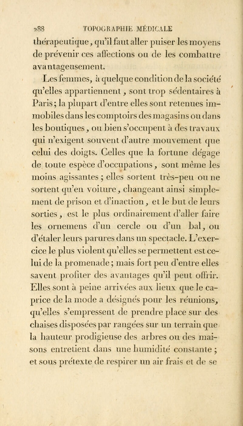 thérapeutique, qu'il faut aller puiser les moyens de prévenir ces affections ou de les combattre avantageusement. Les femmes, à quelque condition de la société qu'elles appartiennent, sont trop sédentaires à Paris ; la plupart d'entre elles sont retenues im- mobiles dans les comptoirs des magasins ou dans les boutiques, ou bien s'occupent à des travaux qui n'exigent souvent d'autre mouvement que celui des doigts. Celles que la fortune dégage de toute espèce d'occupations, sont même les moins agissantes ; elles sortent très-peu ou ne sortent qu'en voiture, changeant ainsi simple- ment de prison et d'inaction , et le but de leurs sorties , est le plus ordinairement d'aller faire les ornemens d'un cercle ou d'un bal, ou d'étaler leurs parures dans un spectacle. L'exer- cice le plus violent qu'elles se permettent est ce- lui de la promenade ; mais fort peu d'entre elles savent profiter des avantages qu'il peut offrir. Elles sont à peine arrivées aux lieux que le ca- price de la mode a désignes pour les réunions, qu'elles s'empressent de prendre place sur des chaises disposées par rangées sur un terrain que la hauteur prodigieuse des arbres ou des mai- sons entretient dans une humidité constante ; et sous prétexte de respirer un air frais et de se