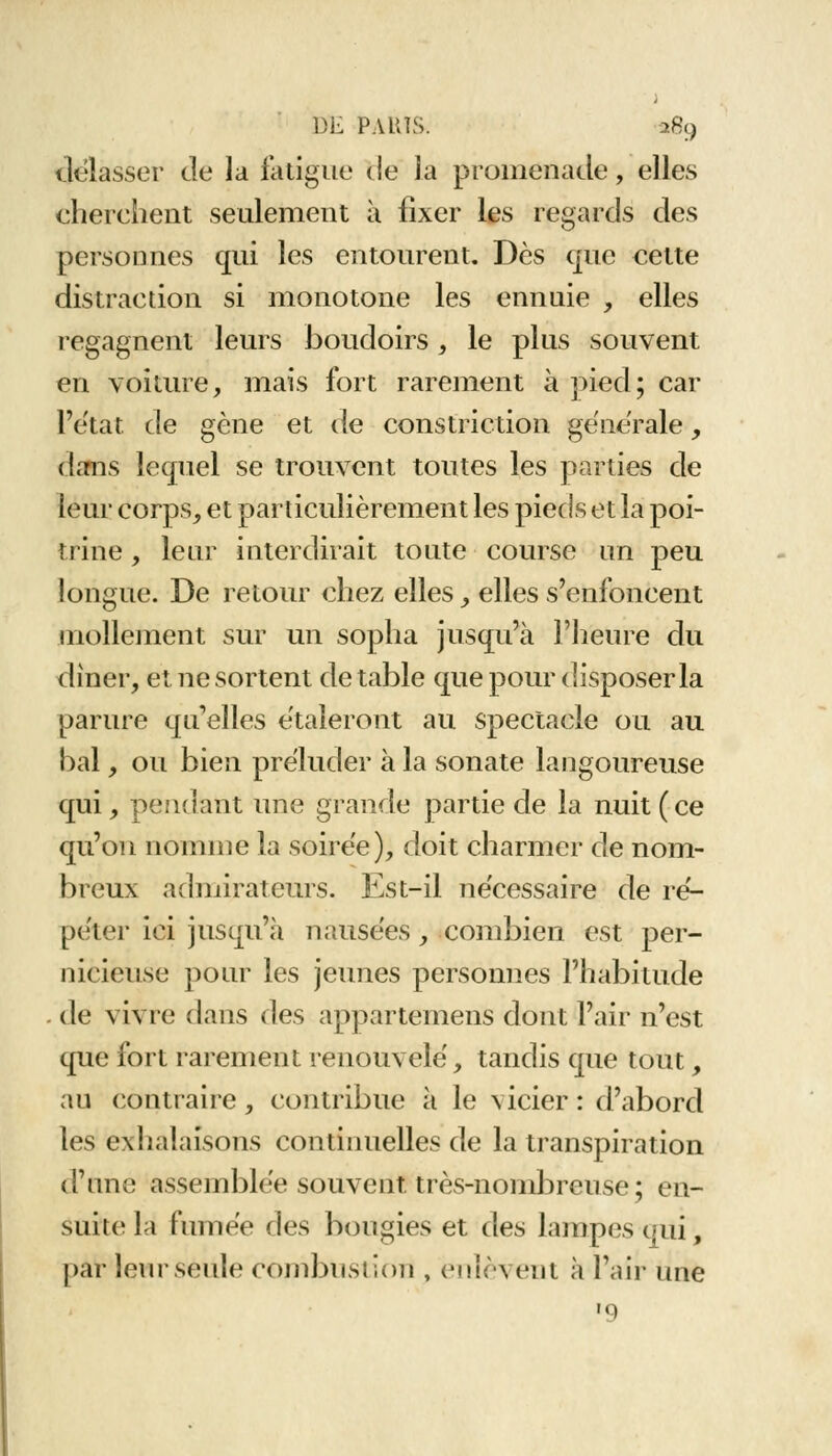 délasser de la fatigue de la promenade, elles cherchent seulement à fixer les regards des personnes qui les entourent. Dès que cette distraction si monotone les ennuie , elles regagnent leurs boudoirs, le plus souvent en voiture, mais fort rarement à pied; car l'état de gène et de constriction générale, dans lequel se trouvent toutes les parties de leur corps, et particulièrement les pieds et la poi- trine , leur interdirait toute course un peu longue. De retour chez elles , elles s'enfoncent mollement sur un sopha jusqu'à l'heure du dîner, et ne sortent de table que pour disposer la parure qu'elles étaleront au spectacle ou au bal, ou bien préluder à la sonate langoureuse qui, pendant une grande partie de la nuit (ce qu'on nomme la soirée), doit charmer de nom- breux admirateurs. Est-il nécessaire de ré- péter ici jusqu'il nausées, combien est per- nicieuse pour les jeunes personnes l'habitude . de vivre dans des appartemens dont l'air n'est que fort rarement renouvelé, tandis que tout, an contraire, contribue à le vicier : d'abord les exhalaisons continuelles de la transpiration d'une assemblée souvent très-nombreuse; en- suite la fumée des bougies et des lampes qui, par leurseule combustion , enlèvent à l'air une '9