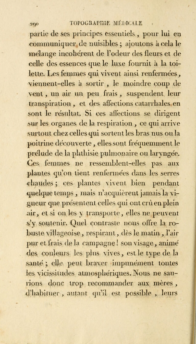 parlie de ses principes essentiels , pour lui en communiquer de nuisibles ; ajoutons à cela le mélange incohérent de l'odeur des fleurs et de celle des essences que le luxe fournit à la toi- lette. Les femmes qui vivent ainsi renfermées, viennent-elles à sortir , le moindre coup de vent, un air un peu frais , suspendent, leur transpiration , et des affections catarrhales en sont le résultat. Si ces affections se dirigent .sur les organes de la respiration , ce qui arrive surtout chez celles qui sortent les bras nus ou la poitrine découverte, elles sont fréquemment le prélude de la phthisie pulmonaire ou laryngée. Ces femmes ne ressemblent-elles pas aux plantes qu'on tient renfermées dans les serres chaudes ; ces plantes vivent bien pendant quelque temps , mais n'acquièrent jamais la vi- gueur que présentent celles qui ont crû en plein air, et si on les y transporte, elles ne peuvent s'y soutenir. Quel contraste nous offre la ro- buste villageoise, inspirant, dès le matin, l'air pur et frais de la campagne ! son visage, animé des couleurs les plus vives, est le type de la santé y elle peut braver impunément toutes les vicissitudes atmosphériques. Nous ne sau- rions donc trop recommander aux mères , d'habituer , autant qu'il est possible, leurs