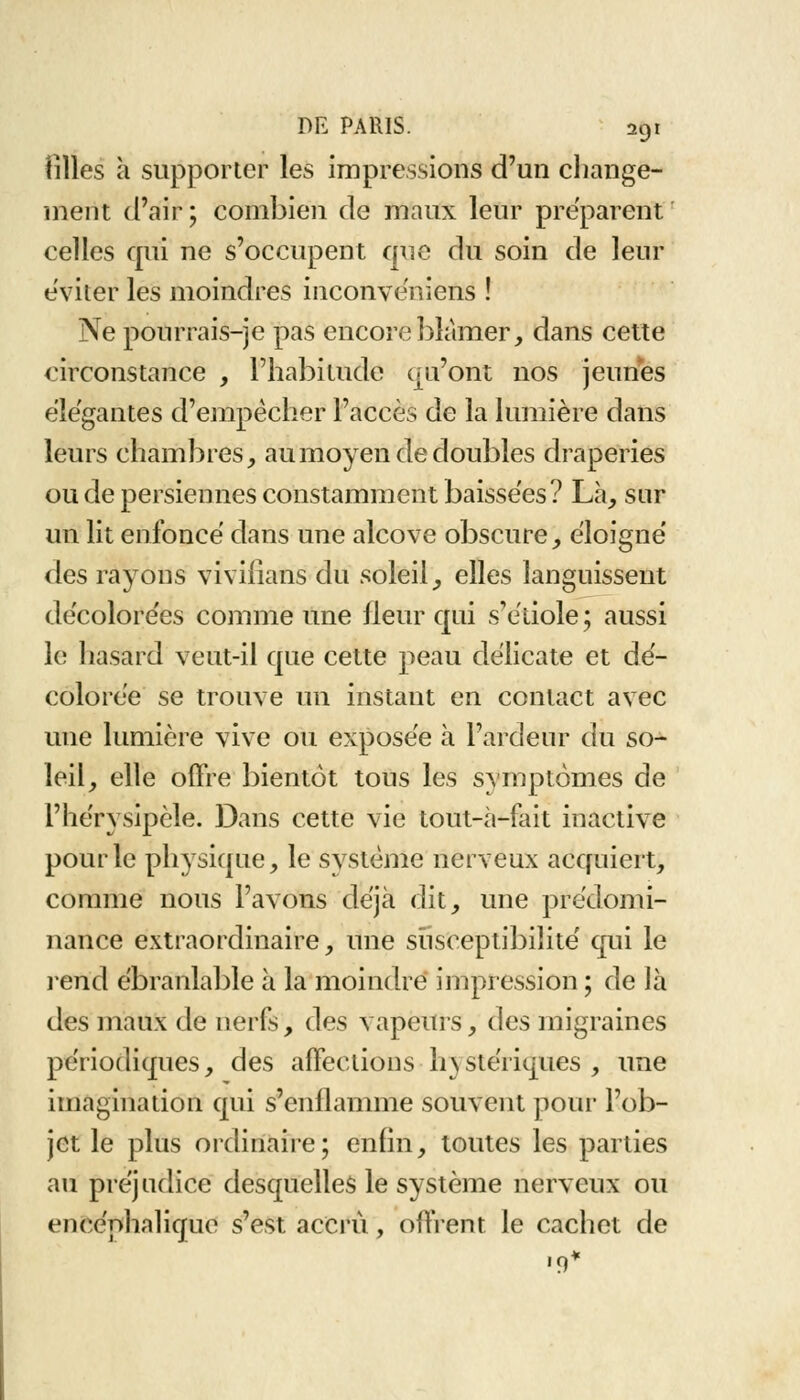 tilles à supporter les impressions d'un change- ment d'air; combien de maux leur préparent celles qui ne s'occupent que du soin de leur éviter les moindres inconvéïriens ! Ne pourrais-je pas encore blâmer, dans cette circonstance , l'habitude qu'ont nos jeunes élégantes d'empêcher l'accès de la lumière dans leurs chambres, au moyen de doubles draperies ou de persiennes constamment baissées? Là, sur un lit enfoncé dans une alcôve obscure, éloigné des rayons viviiians du soleil, elles languissent décolorées comme une fleur qui s'étiole ; aussi le hasard veut-il que cette peau délicate et dé- colorée se trouve un instant en contact avec une lumière vive ou exposée à l'ardenr du so- leil, elle offre bientôt tous les symptômes de l'hérysipèle. Dans cette vie tout-à-fait inactive pour le physique, le système nerveux acquiert, comme nous l'avons déjà dit, une prédomi- nance extraordinaire, une susceptibilité qui le rend ébranlable à la moindre impression; de là des maux de nerfs, des vapeurs, des migraines périodiques, des affections h\stériques, une imagination qui s'enflamme souvent pour l'ob- jet le plus ordinaire ; enfin, toutes les parties au préjudice desquelles le système nerveux ou encéphalique s'est accru, offrent le cachet de ,9*