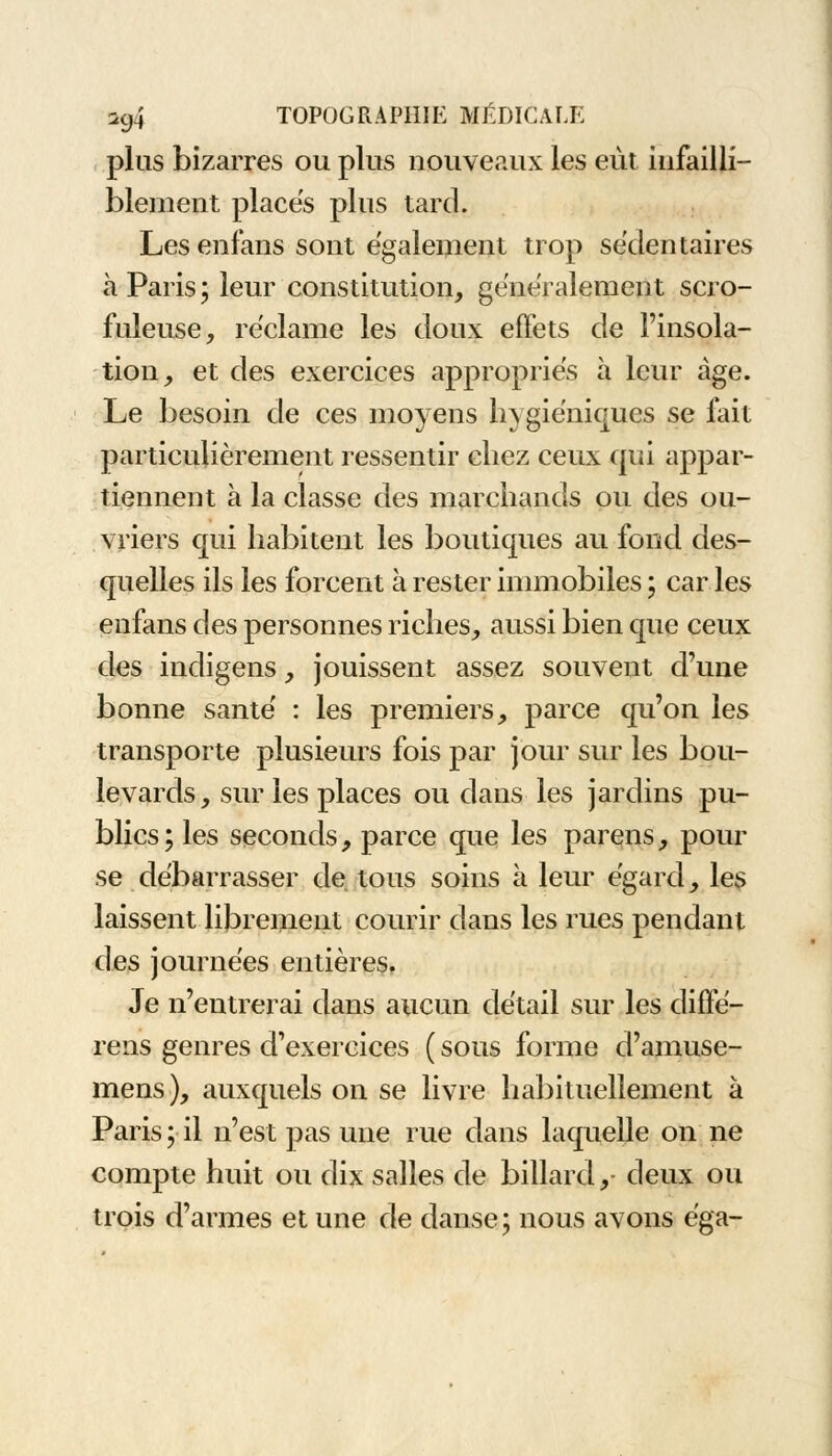 plus bizarres ou plus nouveaux les eut infailli- blement places plus tard. Les enfans sont également trop sédentaires à Paris; leur constitution, généralement scro- fuleuse, réclame les doux effets de l'insola- tion, et des exercices appropriés à leur âge. Le besoin de ces moyens hygiéniques se fait particulièrement ressentir chez ceux qui appar- tiennent a la classe des marchands ou des ou- vriers qui habitent les boutiques au fond des- quelles ils les forcent à rester immobiles ; car les enfans des personnes riches, aussi bien que ceux des indigens, jouissent assez souvent d'une bonne santé : les premiers, parce qu'on les transporte plusieurs fois par jour sur les bou- levards, sur les places ou dans les jardins pu- blics; les seconds, parce que les païens, pour se débarrasser de tous soins à leur égard, les laissent librement courir dans les rues pendant des journées entières. Je n'entrerai dans aucun détail sur les cliffe- rens genres d'exercices ( sous forme d'amuse- mens), auxquels on se livre habituellement à Paris; il n'est pas une rue dans laquelle on ne compte huit ou dix salles de billard, deux ou trois d'armes et une de danse; nous avons éga-