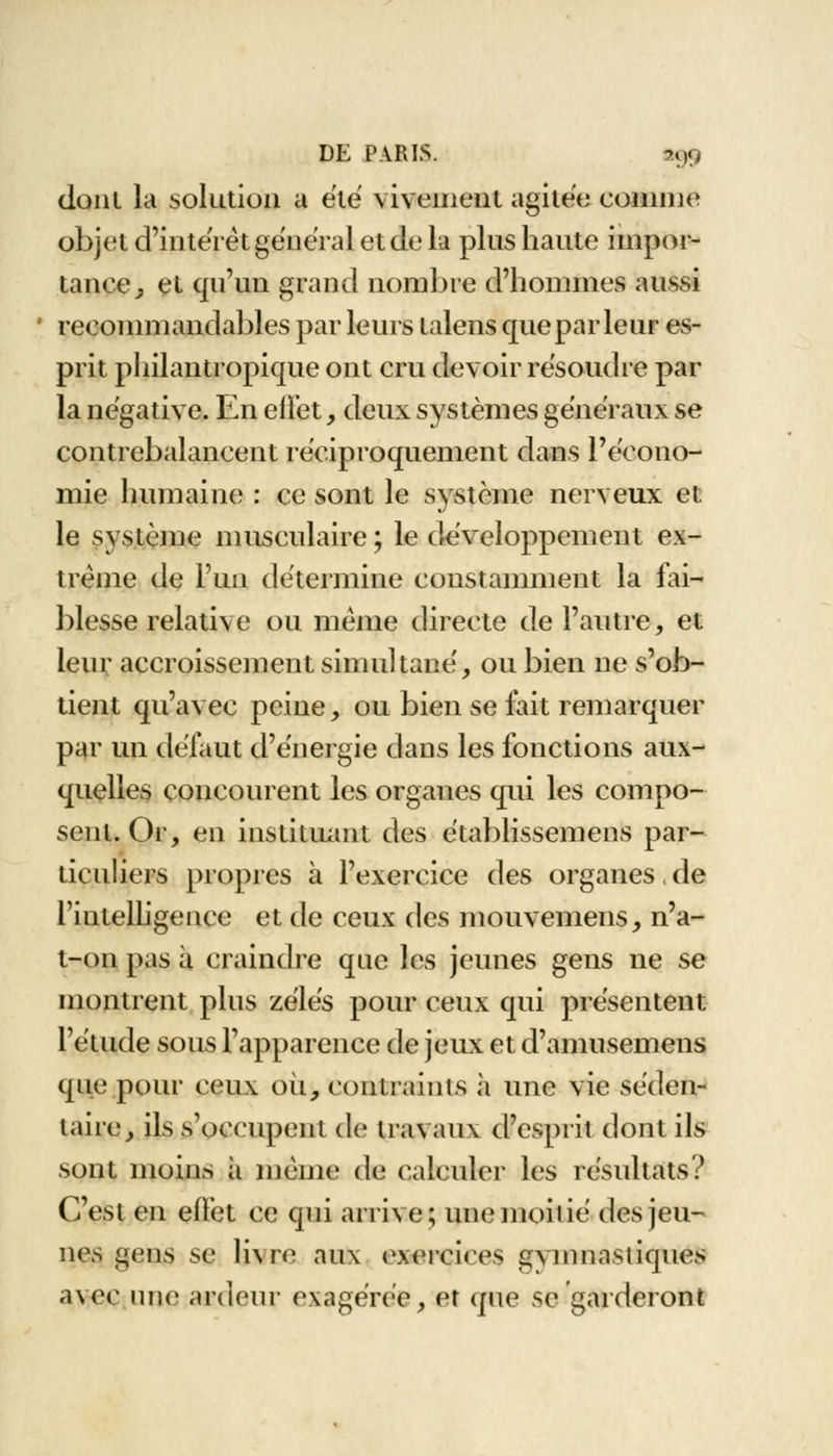 donl la solution a été vivement agitée comme objet d'intérêt général et de la plus haute impor- tance , et qu'un grand nombre d'hommes aussi recommandables par leurs talens que par leur es- prit philantropique ont cru devoir résoudre par la négative. En effet, deux systèmes généraux se contrebalancent réciproquement dans lVcono- mie humaine : ce sont le système nerveux et le système musculaire; le développement ex- trême de l'un détermine constamment la fai- blesse relative ou même directe de l'autre, et leur accroissement simultané', ou bien ne s'ob- tient qu'avec peine, ou bien se fait remarquer par un défaut d'énergie dans les fonctions aux- quelles concourent les organes qui les compo- sent. Or, en instituant des établissemens par- ticuliers propres à l'exercice des organes. de l'intelligence et de ceux des mouvemens, n'a- t-on pas à craindre qne les jeunes gens ne se montrent plus zélés pour ceux qui présentent l'étude sous l'apparence de jeux et d'amusemens que pour ceux où, contraints à une vie séden- taire, ils s'occupent de travaux d'esprit dont ils sont moins à même de calculer les résultats? C'est en effet ce qui arrive; une moitié des jeu- nes gens se livre aux exercices gvmnastiques avec une ardeur exagérée, et que se garderont