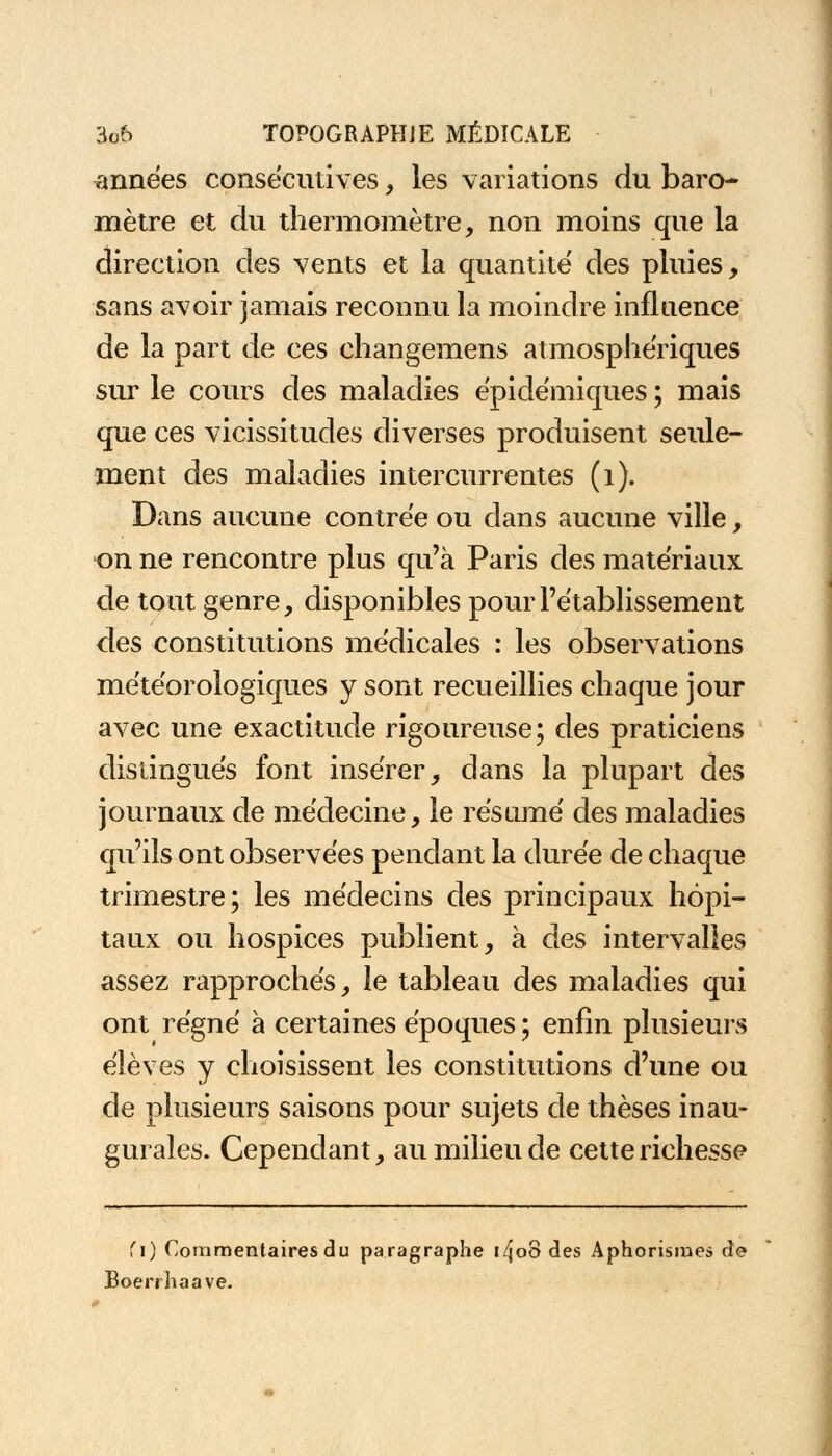 années consécutives , les variations du baro- mètre et du thermomètre, non moins que la direction des vents et la quantité des pluies, sans avoir jamais reconnu la moindre influence de la part de ces changemens atmosphériques sur le cours des maladies épidémiques ; mais que ces vicissitudes diverses produisent seule- ment des maladies intercurrentes (1). Dans aucune contrée ou dans aucune ville, on ne rencontre plus qu'à Paris des matériaux de tout genre, disponibles pour l'établissement des constitutions médicales : les observations météorologiques y sont recueillies chaque jour avec une exactitude rigoureuse; des praticiens distingués font insérer, dans la plupart des journaux de médecine, le résumé des maladies qu'ils ont observées pendant la durée de chaque trimestre; les médecins des principaux hôpi- taux ou hospices publient, à des intervalles assez rapprochés, le tableau des maladies qui ont régné à certaines époques ; enfin plusieurs élèves y choisissent les constitutions d'une ou de plusieurs saisons pour sujets de thèses inau- gurales. Cependant, au milieu de cette richesse fi) Commentaires du paragraphe i/JoS des Aphorisme» de Boerrhaave.