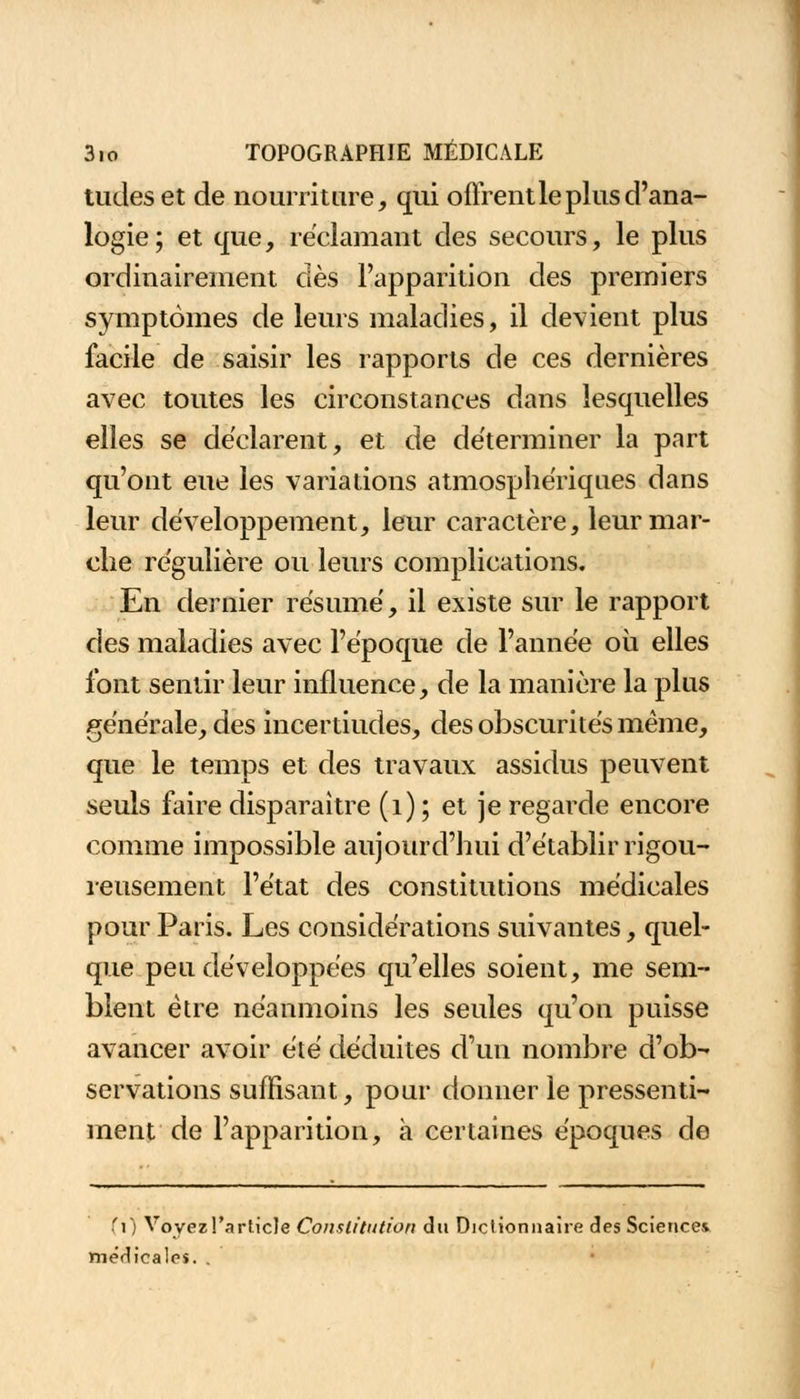 tudes et de nourriture, qui o firent le plus d'ana- logie; et que, réclamant des secours, le plus ordinairement dès l'apparition des premiers symptômes de leurs maladies, il devient plus facile de saisir les rapports de ces dernières avec toutes les circonstances dans lesquelles elles se déclarent, et de déterminer la part qu'ont eue les variations atmosphériques dans leur développement, leur caractère, leur mar- che régulière ou leurs complications. En dernier résumé, il existe sur le rapport cies maladies avec l'époque de l'année où elles l'ont sentir leur influence, de la manière la plus générale, des incertiudes, des obscurités même, que le temps et des travaux assidus peuvent seuls faire disparaître (1) ; et je regarde encore comme impossible aujourd'hui d'établir rigou- reusement l'état des constitutions médicales pour Paris. Les considérations suivantes, quel- que peu développées qu'elles soient, me sem- blent être néanmoins les seules qu'on puisse avancer avoir été déduites d'un nombre d'ob- servations suffisant, pour donner le pressenti- ment de l'apparition, à certaines époques de Cl) Voyez l'article Constitution du Dictionnaire des Sciences médicales. .