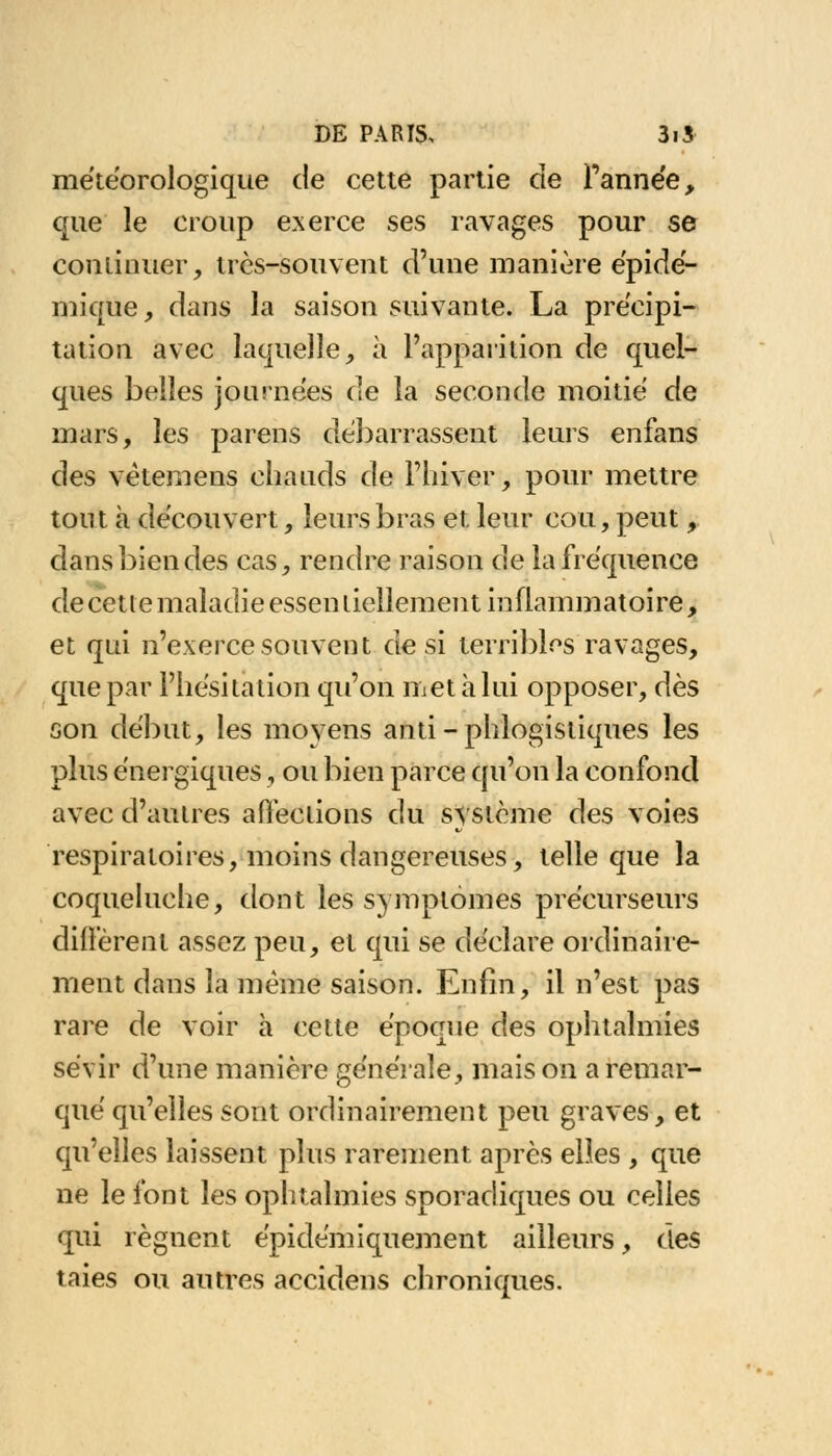 météorologique de cette partie de l'année, que le croup exerce ses ravages pour se continuer, très-souvent d'une manière épidé- mique, dans la saison suivante. La précipi- tation avec laquelle, à l'apparition de quel- ques belles journées de la seconde moitié de mars, les parens débarrassent leurs enfans des vètemens chauds de l'hiver, pour mettre tout à découvert, leurs bras et leur cou, peut, dans bien des cas, rendre raison de la fréquence de cette maladie essen tiellement inflammatoire, et qui n'exerce souvent de si terribios ravages, que par l'hésitation qu'on met à lui opposer, dès son début, les moyens anti-phlogistiques les plus énergiques, ou bien parce qu'on la confond avec d'autres affections du système des voies respiratoires, moins dangereuses, telle que la coqueluche, dont les symptômes précurseurs diffèrent assez peu, et qui se déclare ordinaire- ment dans la même saison. Enfin, il n'est pas rare de voir à cette époque des ophtalmies sévir d'une manière générale, maison a remar- qué qu'elles sont ordinairement peu graves, et qu'elles laissent plus rarement après elles , que ne le font les ophtalmies sporadiques ou celles qui régnent épidémiquement ailleurs, des taies ou autres accidens chroniques.