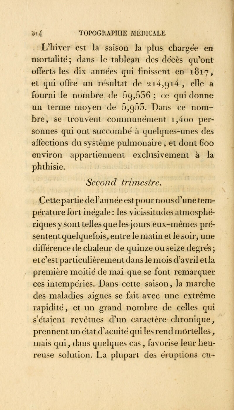 L'hiver est la saison la plus chargée en mortalité; dans le tableau des décès qu'ont offerts les dix années qui finissent en 1817, et qui offre un résultat de 214,914, elle a fourni le nombre de 69,636 ; ce qui donne un terme moyen de 6,966. Dans ce nom- bre, se trouvent communément i,4oo per- sonnes qui ont succombé à quelques-unes des affections du système pulmonaire, et dont 600 environ appartiennent exclusivement à la phthisie. Second trimestre* Cette partie de l'année est pour nous d'une tem- pérature fort inégale : les vicissitudes atmosphé- riques y sont telles que les jours eux-mêmes pré- sentent quelquefois, entre le matin et le soir, une différence de chaleur de quinze ou seize degrés ; et c'est particulièrement dans le mois d'avril etla première moitié de mai que se font remarquer ces intempéries. Dans cette saison, la marche des maladies aiguës se fait avec une extrême rapidité, et un grand nombre de celles qui s'étaient revêtues d'un caractère chronique, prennent un état d'acuité qui les rend mortelles, mais qui, dans quelques cas, favorise leur heu- reuse solution. La plupart des éruptions eu-