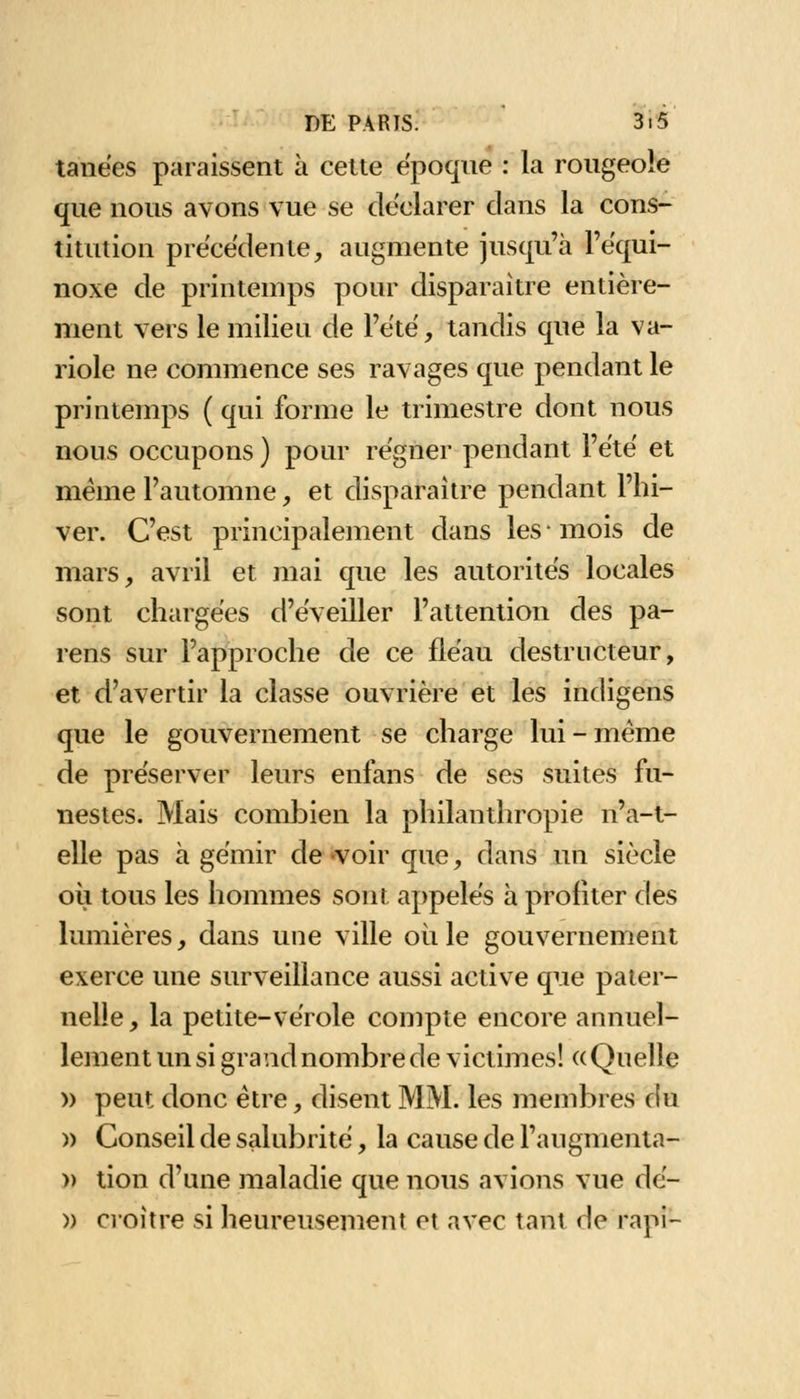 tanées paraissent à cette époque : la rougeole que nous avons vue se déclarer clans la cons- titution précédente, augmente jusqu'à l'équi- noxe de printemps pour disparaître entière- ment vers le milieu de l'été, tandis que la va- riole ne commence ses ravages que pendant le printemps ( qui forme le trimestre dont nous nous occupons ) pour régner pendant l'été et même l'automne, et disparaître pendant l'hi- ver. C'est principalement dans les • mois de mars, avril et mai que les autorités locales sont chargées d'éveiller l'attention des pa- rens sur l'approche de ce fléau destructeur, et d'avertir la classe ouvrière et les indigens que le gouvernement se charge lui - même de préserver leurs enfans de ses suites fu- nestes. Mais combien la philanthropie n'a-t- elle pas à gémir de -voir que, dans un siècle où tous les hommes sont appelés à profiter des lumières, dans une ville où le gouvernement exerce une surveillance aussi active que pater- nelle, la petite-vérole compte encore annuel- lement un si grand nombre de victimes! «Quelle » peut donc être, disent MM. les membres du » Conseil de salubrité, la cause de l'augmenta- » tion d'une maladie que nous avions vue dé- )) cioître si heureusement et avec tarit de rapi-