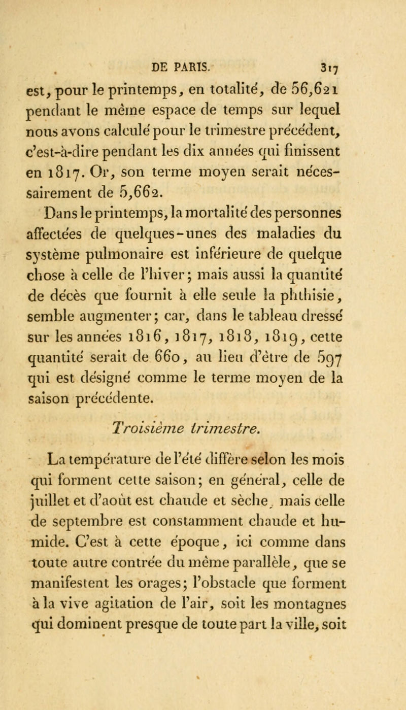 est, pour le printemps, en totalité, de .66,621 pendant le même espace de temps sur lequel nous avons calculé pour le trimestre précédent, c'est-à-dire pendant les dix années qui finissent en 1817. Or, son terme moyen serait néces- sairement de 5,662. Dans le printemps, la mortalité des personnes affectées de quelques-unes des maladies du système pulmonaire est inférieure de quelque chose h celle de l'hiver; mais aussi la quantité de décès que fournit à elle seule la phthisie, semble augmenter ; car, dans le tableau dressé sur les années 1816, 1817, 1818, 1819, cette quantité serait de 660, au lieu d'être de 697 qui est désigné comme le terme moyen de la saison précédente. Troisième trimestre. La température de l'été diffère selon les mois qui forment celte saison; en général, celle de juillet et d'août est chaude et sèche mais celle de septembre est constamment chaude et hu- mide. C'est à cette époque, ici comme dans toute autre contrée du même parallèle, que se manifestent les orages; l'obstacle que forment à la vive agitation de l'air, soit les montagnes qui dominent presque de toute part la ville, soit