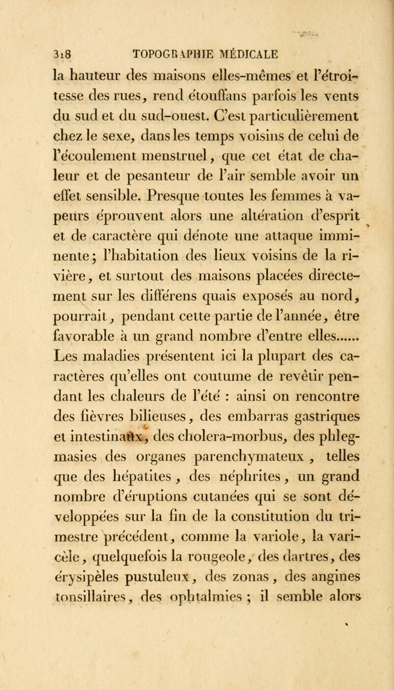 la hauteur des maisons elles-mêmes et Pétroi- tesse des rues, rend étouflfans parfois les vents du sud et du sud-ouest. C'est particulièrement chez le sexe, dans les temps voisins de celui de l'écoulement menstruel, que cet état de cha- leur et de pesanteur de l'air semble avoir un effet sensible. Presque toutes les femmes à va- peurs éprouvent alors une altération d'esprit et de caractère qui dénote une attaque immi- nente ; l'habitation des lieux voisins de la ri- vière , et surtout des maisons placées directe- ment sur les différens quais exposés au nord, pourrait, pendant cette partie de l'année, être favorable à un grand nombre d'entre elles Les maladies présentent ici la plupart des ca- ractères qu'elles ont coutume de revêtir pen- dant les chaleurs de l'été : ainsi on rencontre des fièvres bilieuses, des embarras gastriques et intestinaux, des cholera-morbus, des phleg- masies des organes parenchymateux , telles que des hépatites , des néphrites, un grand nombre d'éruptions cutanées qui se sont dé- veloppées sur la fin de la constitution du tri- mestre précédent, comme la variole, la vari- cèle, quelquefois la rougeole, des dartres, des érysipèles pustuleux, des zonas, des angines tonsillaires, des ophtalmies; il semble alors