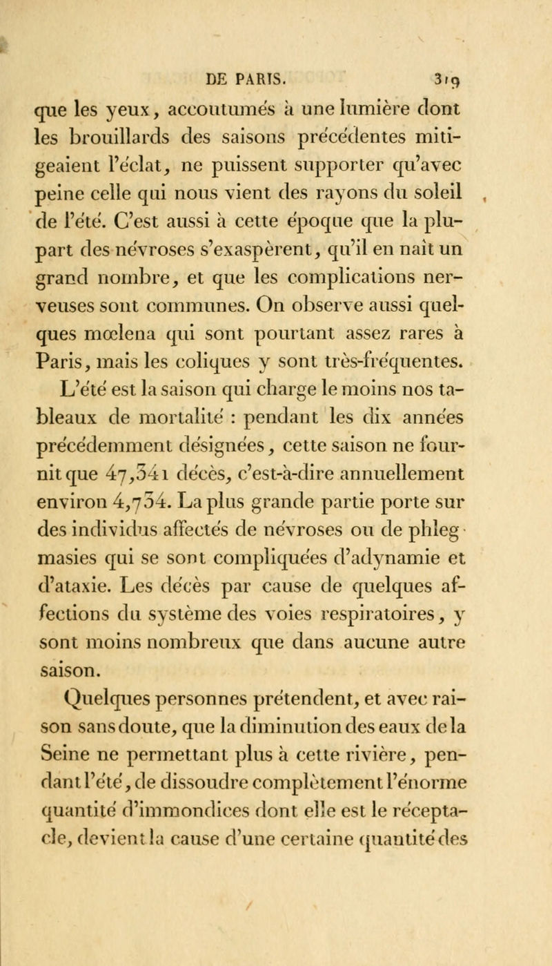 que les yeux, accoutumés à une lumière dont les brouillards des saisons précédentes miti- geaient l'éclat, ne puissent supporter qu'avec peine celle qui nous vient des rayons du soleil de l'été. C'est aussi à cette époque que la plu- part des névroses s'exaspèrent, qu'il en naît un grand nombre, et que les complications ner- veuses sont communes. On observe aussi quel- ques mœlena qui sont pourtant assez rares à Paris, mais les coliques y sont très-fréquentes. L'été est la saison qui charge le moins nos ta- bleaux de mortalité : pendant les dix années précédemment désignées, cette saison ne four- nit que 47,341 décès, c'est-à-dire annuellement environ 4,754. La plus grande partie porte sur des individus affectés de névroses ou de phleg masies qui se sont compliquées d'adynamie et d'ataxie. Les décès par cause de quelques af- fections du système des voies respiratoires, y sont moins nombreux que dans aucune autre saison. Quelques personnes prétendent, et avec rai- son sansdoute, que la diminution des eaux delà Seine ne permettant plus à cette rivière, pen- dant l'été, de dissoudre complètement l'énorme quantité d'immondices dont elle est le récepta- cle, devient la cause d'une certaine quantité des