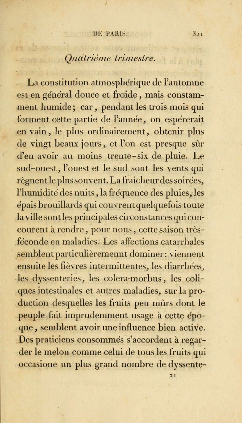 Q/iatrième trimestre. La constitution atmosphérique de l'automne est en ge'néral douce et froide, mais constam- ment humide; car, pendant les trois mois qui forment cette partie de l'année, on espérerait en vain, le plus ordinairement, obtenir plus de vingt beaux jours, et l'on est presque sûr d'en avoir au moins trente-six de pluie. Le sud-ouest, l'ouest et le sud sont les vents qui régnent le plus souvent. La fraîcheur des soirées, l'humidité des nuits, la fréquence des pluies, les épais brouillards qui couvrent quelquefois toute la ville sont les principales circonstances qui con- courent à rendre, pour nous, cette saison très- féconde en maladies. Les affections catarrhales semblent particulièremennt dominer : viennent ensuite les fièvres intermittentes, les diarrhées, les dyssenteries, les colera-morbus, les coli- ques intestinales et autres maladies, sur la pro- duction desquelles les fruits peu mûrs dont le peuple fait imprudemment usage à cette épo- que , semblent avoir une influence bien active. Des praticiens consommés s'accordent à regar- der le melon comme celui de tous les fruits qui occasione un plus grand nombre de dyssente- 21