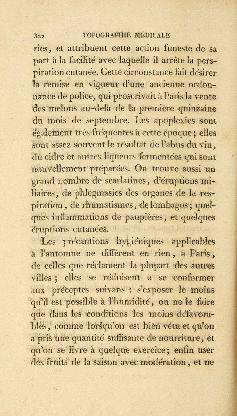 ries, et attribuent cette action funeste de sa part à la facilite avec laquelle il arrête la pers- piration cutanée. Cette circonstance fait désirer la remise en vigueur d'une ancienne ordon- nance de police, qui proscrivait à Paris la vente des melons au-delà de la première quinzaine du mois de septembre. Les apoplexies sont également très-fréquentes à cette époque ; elles sont assez souvent le résultat de l'abus du vin, du crdre et autres liqueurs fermentées qui sont nouvellement préparées. On trouve aussi un grand r. ombre de scarlatines, d'éruptions mi- liaires, de phlegmasies des organes de la res- piration, de rhumatismes, de lombagos; quel- ques inflammations de paupières, et quelques éruptions cutanées. Les r recautions hygiéniques applicables à l'automne ne diffèrent en rien, à Paris, de celles que réclament la plupart àes autres villes ; elles se réduisent à se conformer aux préceptes suivans : s'exposer le moins qu'il est possible à riuimidité, ou ne le faire qiie dans les conditions les moins défavora- bles, comme lors'qu'on est bien vêtu et qu'on a pris une quantité suffisante de nourriture, et qu'on se livre à quelque exercice; enfin user ftés. fruits de la saison avec modération, et ne