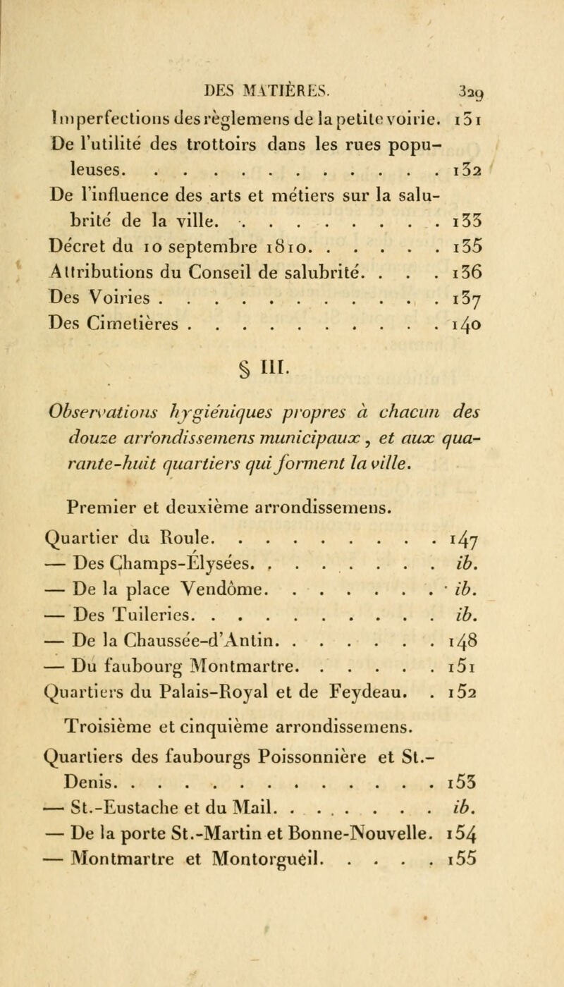 Imperfections des règle mens de la petite voirie. i5i De l'utilité des trottoirs dans les rues popu- leuses l32 De l'influence des arts et métiers sur la salu- brité de la ville. i33 Décret du 10 septembre 1810 i55 Attributions du Conseil de salubrité. . . . i36 Des Voiries 137 Des Cimetières i4<> § III. Observations hygiéniques propres à chacun des douze arr'ondissemens municipaux, et aux qua- rante-huit quartiers qui forment la ville. Premier et deuxième arrondissemens. Quartier du Roule 147 — Des Champs-Elysées. ....... ib. — De la place Vendôme ■ ib. — Des Tuileries ib. — De la Chaussée-d'Antin 148 — Du faubourg Montmartre i5i Quartiers du Palais-Royal et de Feydeau. . i52 Troisième et cinquième arrondissemens. Quartiers des faubourgs Poissonnière et St.- Denis i53 — St.-Eustache et du Mail. . ... . . . ib. — De la porte St.-Martin et Bonne-Nouvelle. i54 — Montmartre et Montorgueil i55