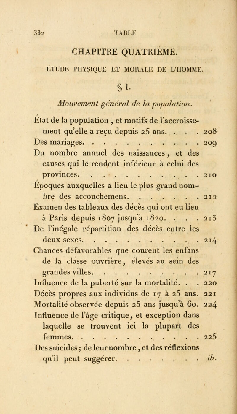 33?. TABLE CHAPITRE QUATRIEME. ÉTUDE PHYSIQUE ET MORALE DE L'HOMME. Si- Mouvement général de la population. Etat de la population , et motifs de l'accroisse- ment qu'elle a reçu depuis 25 ans. . . . 208 Des mariages 209 Du nombre annuel des naissances, et des causes qui le rendent inférieur à celui des provinces 210 Epoques auxquelles a lieu le plus grand nom- bre des accouchemens 212 Examen des tableaux des décès qui ont eu lieu à Paris depuis 1807 jusc[u'à 1820. . . . 2i5 De l'ine'gale répartition des décès entre les deux sexes 214 Chances défavorables que courent les enfans de la classe ouvrière, élevés au sein des grandes villes 217 Influence de la puberté sur la mortalité. . . 220 Décès propres aux individus de 17 à 25 ans. 221 Mortalité observée depuis 25 ans jusqu'à 60. 224 Influence de l'âge critique, et exception dans laquelle se trouvent ici la plupart des femmes 225 Des suicides ; de leur nombre, et des réflexions qu'il peut suggérer ib.