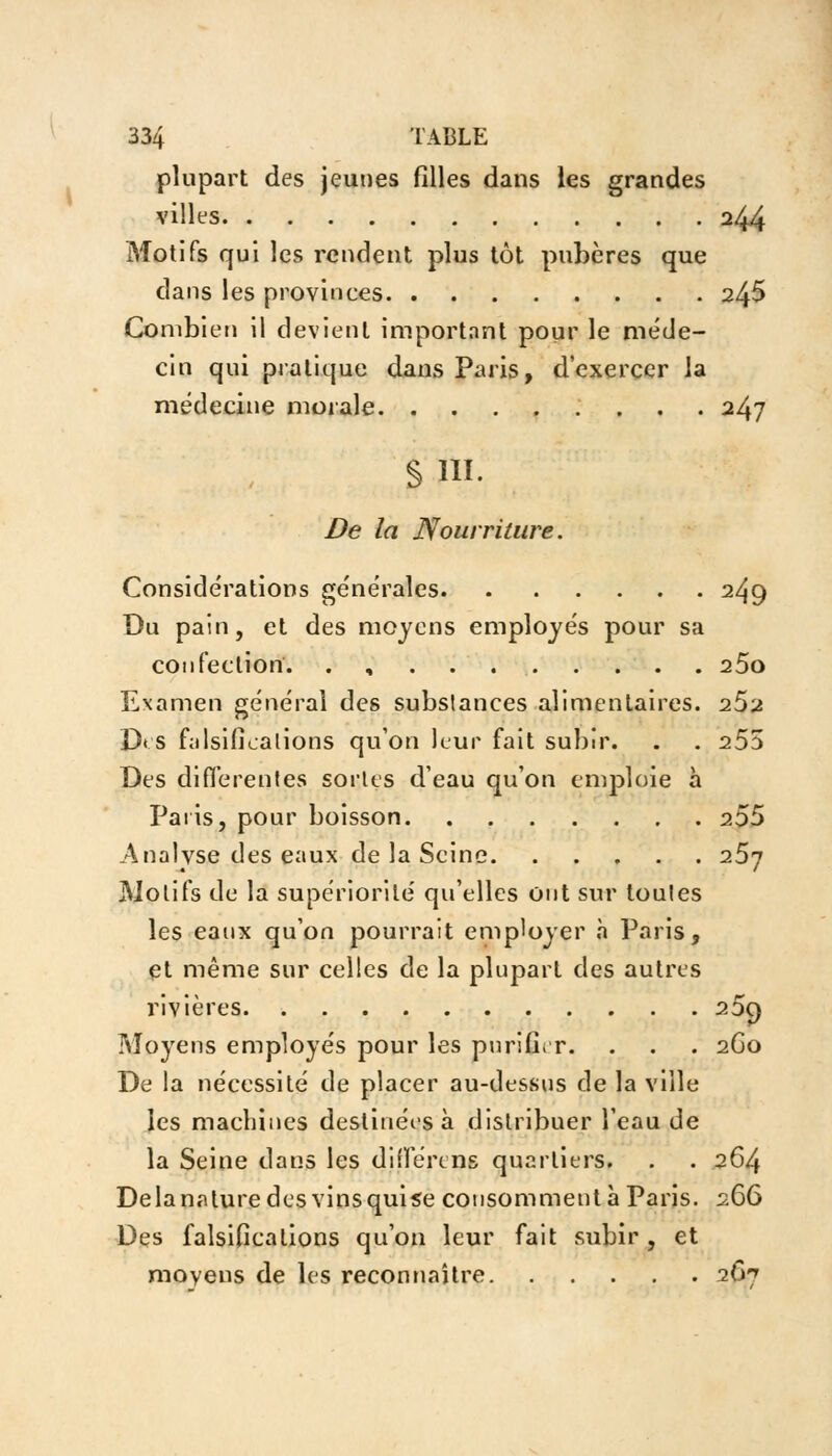 I plupart des jeunes filles dans les grandes villes 244 Motifs qui les rendent plus tôt pubères que dans les provinces 245 Combien il devient important pour le méde- cin qui pratique dans Paris, d'exercer la médecine morale 247 § ni. De la Nourriture. Considérations générales 249 Du pain, et des moyens employés pour sa confection. , 25o Examen général des substances alimentaires. 252 D< s falsifications qu'on leur fait subir. . . 255 Des différentes sortes d'eau qu'on emploie à Paris, pour boisson 255 Analvse des eaux de la Seine 257 Motifs de la supériorité qu'elles Ont sur toutes les eanx qu'on pourrait employer a Paris, et même sur celles de la plupart des autres rivières 25c) Moyens employés pour les purifier. . . . 2G0 De la nécessité de placer au-dessus de la ville les machines destinées à distribuer l'eau de la Seine dans les différent quartiers. . . 264 Delà nature des vins quise consomment à Paris. 266 Des falsifications qu'on leur fait subir, et moyens de les reconnaître 267