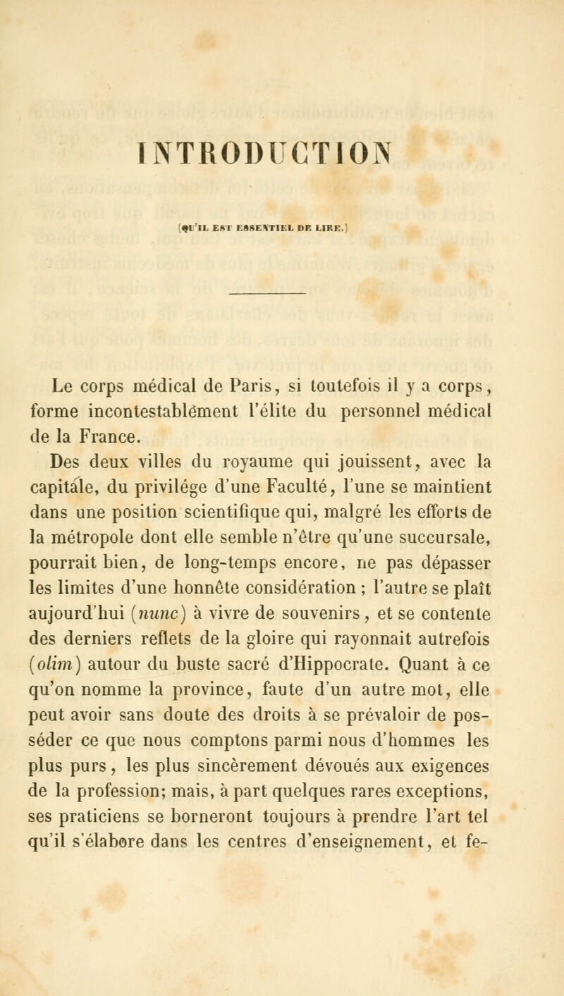 INTRODUCTION m II EST ESSENTIEL DE LIRE. Le corps médical de Paris, si toutefois il y a corps, forme incontestablement l'élite du personnel médical de la France. Des deux villes du royaume qui jouissent, avec la capitale, du privilège d'une Faculté, l'une se maintient dans une position scientifique qui, malgré les efforts de la métropole dont elle semble n'être qu'une succursale, pourrait bien, de long-temps encore, ne pas dépasser les limites d'une honnête considération ; l'autre se plaît aujourd'hui (nanc) à vivre de souvenirs, et se contente des derniers reflets de la gloire qui rayonnait autrefois (olim) autour du buste sacré d'Hippocrate. Quant à ce qu'on nomme la province, faute d'un autre mot, elle peut avoir sans doute des droits à se prévaloir de pos- séder ce que nous comptons parmi nous d'hommes les plus purs, les plus sincèrement dévoués aux exigences de la profession; mais, à part quelques rares exceptions, ses praticiens se borneront toujours à prendre l'art tel qu'il s'élabore dans les centres d'enseignement, et fe-