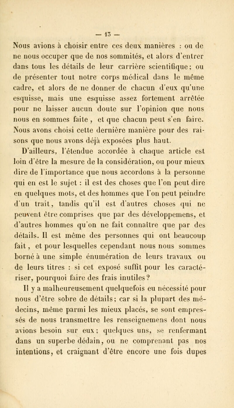 Nous avions à choisir entre ces deux manières : ou de ne nous occuper que de nos sommités, et alors d'entrer dans tous les détails de leur carrière scientifique; ou de présenter tout notre corps médical dans le même cadre, et alors de ne donner de chacun d'eux qu'une esquisse, mais une esquisse assez fortement arrêtée pour ne laisser aucun doute sur l'opinion que nous nous en sommes faite , et que chacun peut s'en faire. Nous avons choisi cette dernière manière pour des rai- sons que nous avons déjà exposées plus haut. D'ailleurs, l'étendue accordée à chaque article est loin d'être la mesure de la considération, ou pour mieux dire de l'importance que nous accordons à la personne qui en est le sujet : il est des choses que l'on peut dire en quelques mots, et des hommes que l'on peut peindre d'un trait, tandis qu'il est d'autres choses qui ne peuvent être comprises que par des développemens, et d'autres hommes qu'on ne fait connaître que par des détails. Il est même des personnes qui ont beaucoup fait, et pour lesquelles cependant nous nous sommes borné à une simple énumération de leurs travaux ou de leurs titres : si cet exposé suffît pour les caracté- riser, pourquoi faire des frais inutiles ? Il y a malheureusement quelquefois eu nécessité pour nous d'être sobre de détails; car si la plupart des mé- decins, même parmi les mieux placés, se sont empres- sés de nous transmettre les renseignemens dont nous avions besoin sur eux ; quelques uns, se renfermant dans un superbe dédain, ou ne comprenant pas nos intentions, et craignant d'être encore une fois dupes