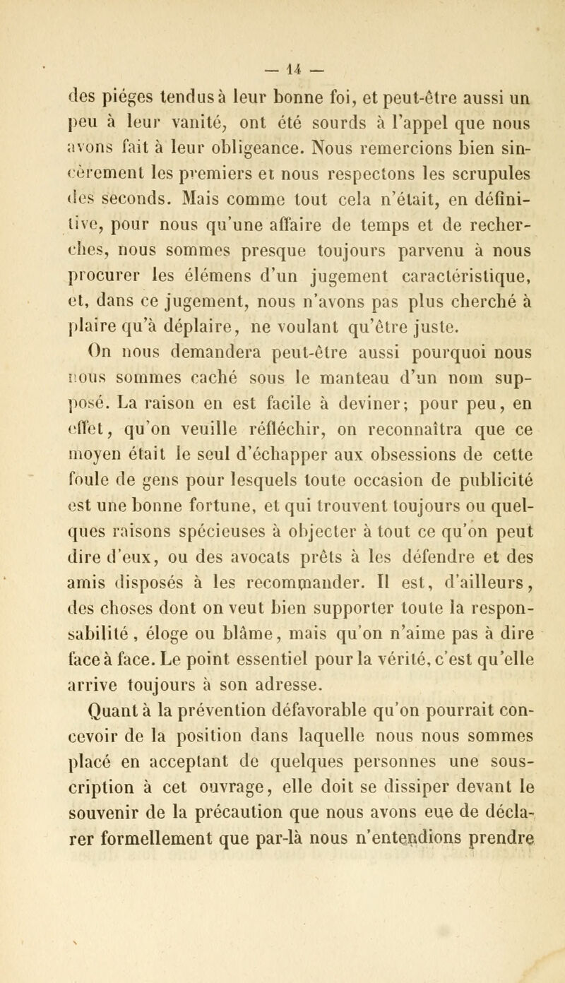 des pièges tendus à leur bonne foi, et peut-être aussi un peu à leur vanité, ont été sourds à l'appel que nous avons fait à leur obligeance. Nous remercions bien sin- cèrement les premiers et nous respectons les scrupules des seconds. Mais comme tout cela n'était, en défini- tive, pour nous qu'une affaire de temps et de recher- ches, nous sommes presque toujours parvenu à nous procurer les élémens d'un jugement caractéristique, et, dans ce jugement, nous n'avons pas plus cherché à plaire qu'à déplaire, ne voulant qu'être juste. On nous demandera peut-être aussi pourquoi nous nous sommes caché sous le manteau d'un nom sup- posé. La raison en est facile à deviner; pour peu, en effet, qu'on veuille réfléchir, on reconnaîtra que ce moyen était le seul d'échapper aux obsessions de cette foule de gens pour lesquels toute occasion de publicité est une bonne fortune, et qui trouvent toujours ou quel- ques raisons spécieuses à objecter à tout ce qu'on peut dire d'eux, ou des avocats prêts à les défendre et des amis disposés à les recommander. Il est, d'ailleurs, des choses dont on veut bien supporter toute la respon- sabilité , éloge ou blâme, mais qu'on n'aime pas à dire face à face. Le point essentiel pour la vérité, c'est qu'elle arrive toujours à son adresse. Quant à la prévention défavorable qu'on pourrait con- cevoir de la position dans laquelle nous nous sommes placé en acceptant de quelques personnes une sous- cription à cet ouvrage, elle doit se dissiper devant le souvenir de la précaution que nous avons eue de décla- rer formellement que par-là nous n'entendions prendre