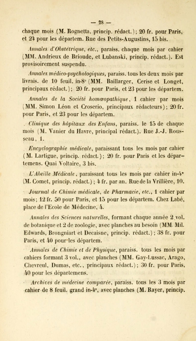 et 24 pour les déparlem. Rue des Petits-Augustins, 15 bis. Annales d'Obstétrique, etc., paraiss. chaque mois par cahier (MM. Andrieux de Brioude, et Lubanski, princip. rédact.). Est provisoirement suspendu. Annales médico-psychologiques, paraiss. tous les deux mois par livrais, de 10 feuil. in-8° (MM. Baillarger, Cerise et Longet, principaux rédact. ) ; 20 fr. pour Paris, et 23 pour les départem. Annales de la Société homœopathique, 1 cahier par mois (MM. Simon Léon et Croserio, principaux rédacteurs); 20 fr. pour Paris, et 23 pour les départem. Clinique des hôpitaux des En fans, paraiss. le 15 de chaque mois (M. Vanier du Havre, principal rédact). Rue J.-J. Rous- seau, 1. Encyclographie médicale, paraissant tous les mois par cahier (M. Lartigue, princip. rédact.); 20 fr. pour Paris et les dépar- temens. Quai Voltaire, 3 bis. L'Abeille Médicale, paraissant tous les mois par cahier in-i* (M. Cornet, princip. rédact.) ; 4 fr. par an. Rue de la Vrillière, 10. Journal de Chimie médicale, de Pharmacie, etc., 1 cahier par mois ; 12 fr. 50 pour Paris, et 15 pour les départem. Chez Labé, place de l'Ecole de Médecine, 4. Annales des Sciences 7iaturelles, formant chaque année 2.vol. de botanique et 2 de zoologie, avec planches au besoin (MM. Mil. Edwards, Brongniart et Decaisne, princip. rédact.) ; 38 fr. pour Paris, et 40 pourles départem. Annales de Chimie et de Physique, paraiss. tous les mois par cahiers formant 3 vol., avec planches (MM. Gay-Lussac, Arago, Chevreul, Dumas, etc., principaux rédact.); 30 fr. pour Paris, 40 pour les départemens. Archives de médecine comparée, paraiss. tous les 3 mois par cahier de 8 feuil. grand in-4°, avec planches (M. Rayer, princip.