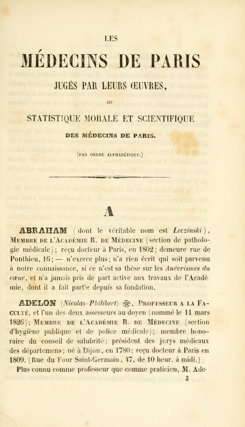 LES MÉDECINS DE PARIS JUGÉS PAR LEURS ŒUVRES, or STATISTIQUE MORALE ET SCIENTIFIQUE DES MÉDECINS DE PARIS. (par ordre alphabétique.) ABRAHAM ( dont le véritable nom est Leczinski ), Membre de l'Académie R. de Médecine (section de patholo- gie médicale) ; reçu docteur à Paris, en 1802; demeure rue de Ponthieu, 16;— n'exerce plus; n'a rien écrit qui soit parvenu à notre connaissance, si ce n'est sa thèse sur les Ânevrismes du cœur, et n'a jamais pris de part active aux travaux de l'Acadé mie, dont il a fait part:e depuis sa fondation. ADELON Nicolas-Philibert) $£, Professeur a la Fa- culté, et l'un des deux assesseurs au doyen (nommé le 11 mars 1826); Membre de l'Académie R. de Médecine (section d'hygiène publique et de police médicale); membre hono- raire du conseil de salubrité; président des jurys médicaux des départemens; né à Dijon, en 1780: reçu docteur à Paris en 1809. (Rue du Four Saint-Germain, 47, de 10 heur, à midi.) Plus connu comme professeur que comme praticien, M. Ade- 3