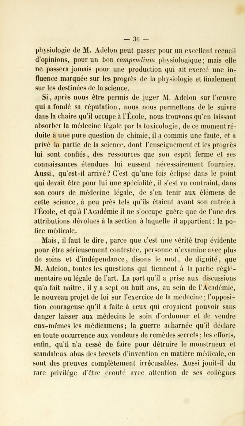 physiologie de M. Adelon peut passer pour un excellent recueil d'opinions, pour un bon compendium physiologique; mais elle ne passera jamais pour une production qui ait exercé une in- fluence marquée sur les progrès de la physiologie et finalement sur les destinées de la science. Si, après nous être permis de juger M. Adelon sur l'œuvre qui a fondé sa réputation, nous nous permettons de le suivre dans la chaire qu'il occupe à l'Ecole, nous trouvons qu'en laissant absorber la médecine légale par la toxicologie, de ce moment ré- duite à une pure question de chimie, il a commis une faute, et a privé la partie de la sciencp, dont l'enseignement et les progrès lui sont confiés, des ressources que son esprit ferme et ses connaissances élendues lui eussent nécessairement fournies. Aussi, qu'est-il arrivé? C'est qu'une fois éclipsé dans le point qui devait être pour lui une spécialité, il s'est vu contraint, dans son cours de médecine légale, de s'en tenir aux élémens de cette science, à peu près tels qu'ils étaient avant son entrée à l'Ecole, et qu'à l'Académie il ne s'occupe guère que de l'une des attributions dévolues à la section à laquelle il appartient: la po- lice médicale. Mais, il faut le dire, parce que c'est une vérité trop évidente pour être sérieusement contestée, personne n'examine avec plus de soins et d'indépendance, disons le mot, de dignité, que M. Adelon, toutes les questions qui tiennent à la partie régle- mentaire ou légale de l'art. La part qu'il a prise aux discussions qu'a fait naître, il y a sept ou huit ans, au sein de l'Académie, le nouveau projet de loi sur l'exercice de la médecine ; l'opposi- tion courageuse qu'il a faite à ceux qui croyaient pouvoir sans danger laisser aux médecins le soin d'ordonner et de vendre eux-mêmes les médicamens; la guerre acharnée qu'il déclare en toute occurrence aux vendeurs de remèdes secrets ; les efforts, enfin, qu'il n'a cessé de faire pour détruire le monstrueux et scandaleux abus des brevets d'invention en matière médicale, en sont des preuves complètement irrécusables. Aussi jouit-il du rare privilège d'être écouté avec attention de ses collègues