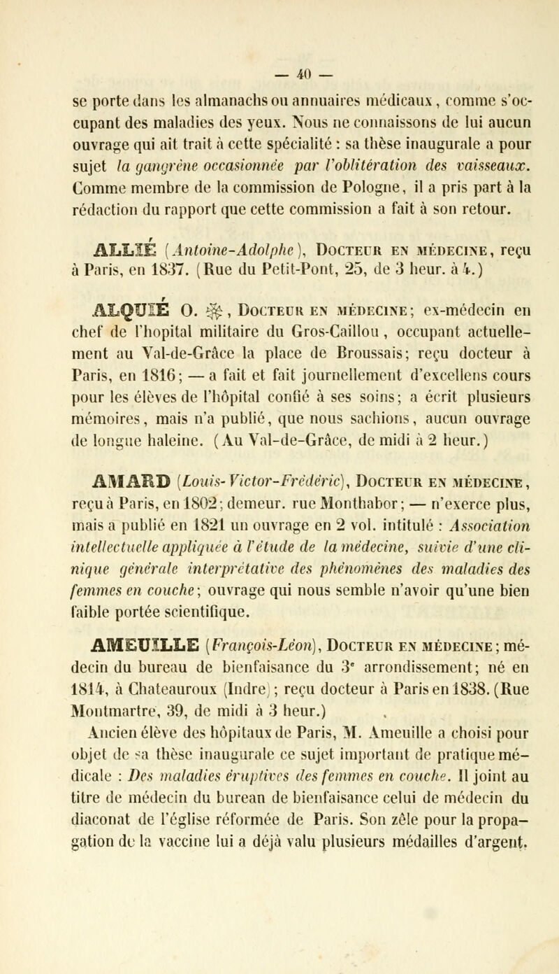 se porte dans les nlmanachs ou annuaires médicaux, comme s'oc- cupant des maladies des yeux. Nous ne connaissons de lui aucun ouvrage qui ait trait à cette spécialité : sa thèse inaugurale a pour sujet la gangrène occasionnée par l'oblitération des vaisseaux. Comme membre de la commission de Pologne, il a pris part à la rédaction du rapport que cette commission a fait à son retour. ALLIÉ {Antoine-Adolphe), Docteur en médecine, reçu à Paris, en 1837. (Rue du Petit-Pont, 25, de 3 heur, à i.) ALQUIE 0. ^, Docteur en médecine ; ex-médecin en chef de l'hôpital militaire du Gros-Caillou , occupant actuelle- ment au Val-de-Grâce la place de Broussais; reçu docteur à Paris, en 1816; —a fait et fait journellement d'excellens cours pour les élèves de l'hôpital confié à ses soins; a écrit plusieurs mémoires, mais n'a publié, que nous sachions, aucun ouvrage de longue haleine. (Au Val-de-Grâce, de midi à 2 heur.) AMARD [Louis-Victor-Frédéric)y Docteur en médecine, reçu à Paris, en 1802; demeur. rue Monthabor ; — n'exerce plus, mais a publié en 1821 un ouvrage en 2 vol. intitulé : Association intellectuelle appliquée à l'étude de la médecine, suivie d'une cli- nique générale interprétative des phénomènes des maladies des femmes en couche; ouvrage qui nous semble n'avoir qu'une bien faible portée scientifique. AMEUILLE [François-Léon), Docteur en médecine; mé- decin du bureau de bienfaisance du 3e arrondissement; né en 1814, à Chateauroux (Indre;; reçu docteur à Paris en 1838. (Rue Montmartre, 39, de midi à 3 heur.) Ancien élève des hôpitaux de Paris, M. Ameuille a choisi pour objet de sa thèse inaugurale ce sujet important de pratique mé- dicale : Des maladies éruptives des femmes en couche. Il joint au titre de médecin du bureau de bienfaisance celui de médecin du diaconat de l'église réformée de Paris. Son zèle pour la propa- gation de la vaccine lui a déjà valu plusieurs médailles d'argent.