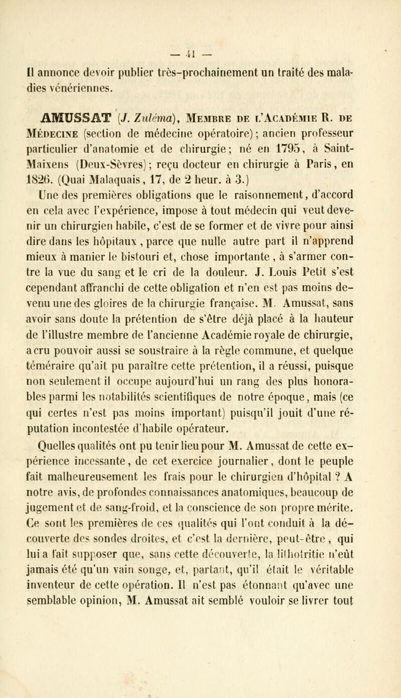 Il annonce devoir publier très-prochainement un traité des mala- dies vénériennes. AMUSSAT (/. Zuléma), Membre de l'Académie R. de Médecine (section de médecine opératoire) ; ancien professeur particulier d'anatomie et de chirurgie ; né en 1795, à Saint- Maixens (Deux-Sèvres); reçu docteur en chirurgie à Paris, en 1826. (Quai Malaquais, 17, de 2 heur, à 3.) Une des premières obligations que le raisonnement, d'accord en cela avec l'expérience, impose à tout médecin qui veut deve- nir un chirurgien habile, c'est de se former et de vivre pour ainsi dire dans les hôpitaux , parce que nulle autre part il n'apprend mieux à manier le bistouri et, chose importante , à s'armer con- tre la vue du sang et le cri de la douleur. J. Louis Petit s'est cependant affranchi de cette obligation et n'en est pas moins de- venu une des gloires de la chirurgie française. M. Amussat, sans avoir sans doute la prétention de s'être déjà placé à la hauteur de l'illustre membre de l'ancienne Académie royale de chirurgie, a cru pouvoir aussi se soustraire à la règle commune, et quelque téméraire qu'ait pu paraître cette prétention, il a réussi, puisque non seulement il occupe aujourd'hui un rang des plus honora- bles parmi les notabilités scientifiques de notre époque, mais (ce qui certes n'est pas moins important) puisqu'il jouit d'une ré- putation incontestée d'habile opérateur. Quelles qualités ont pu tenir lieu pour M. Amussat de cette ex- périence incessante, de cet exercice journalier, dont le peuple fait malheureusement les frais pour le chirurgien d'hôpital ? A notre avis, de profondes connaissances anatomiques, beaucoup de jugement et de sang-froid, et la conscience de son propre mérite. Ce sont les premières de ces qualités qui l'ont conduit à la dé- couverte des sondes droites, et c'est la dernière, peut-être , qui lui a l'ait supposer que, sans cette découverte, la lilhotritie n'eût jamais été qu'un vain songe, et, partant, qu'il était le véritable inventeur de cette opération. Il n'est pas étonnant qu'avec une semblable opinion, M. Amussat ait semblé vouloir se livrer tout