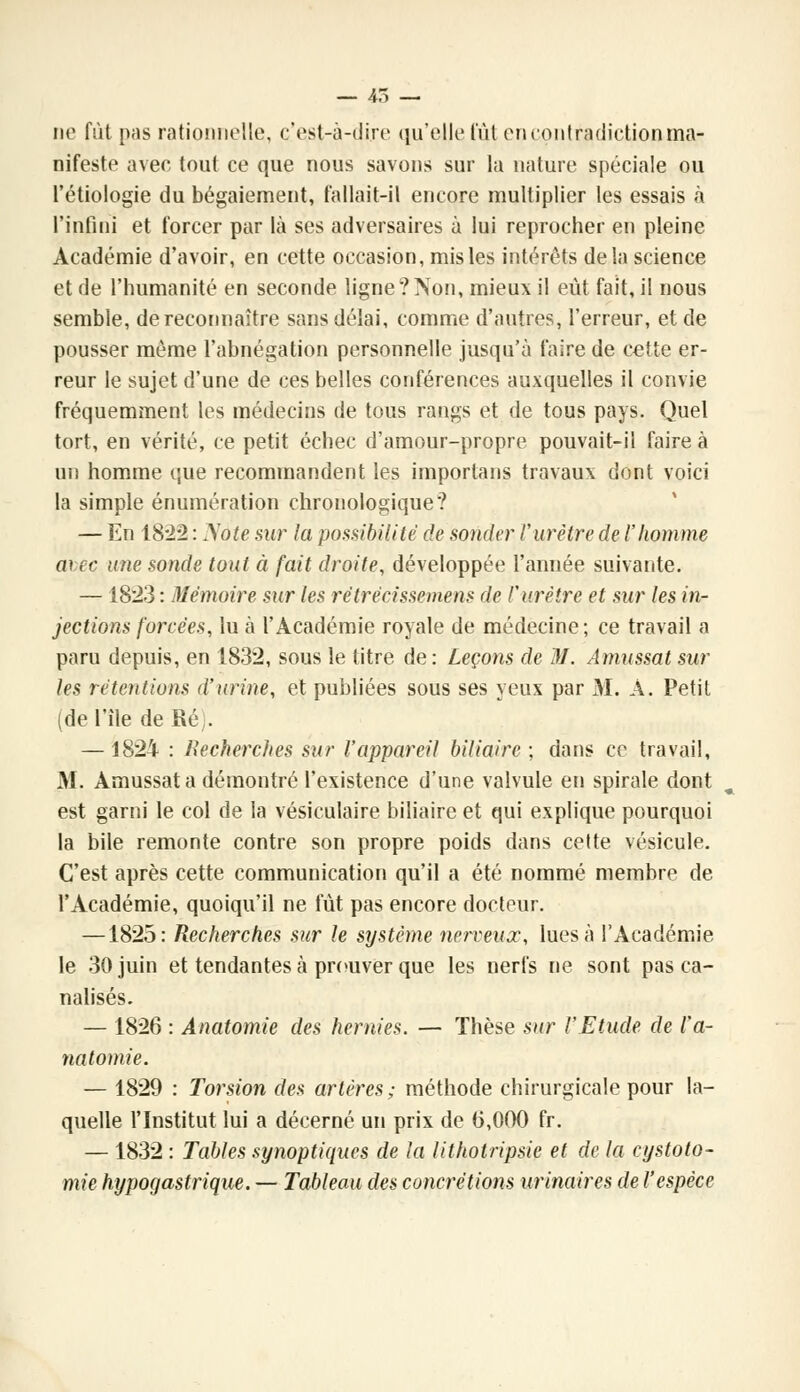 ne fût pas rationnelle, c'est-à-dire qu'elle tut en contradiction ma- nifeste avec tout ce que nous savons sur la nature spéciale ou l'étiologie du bégaiement, fallait-il encore multiplier les essais à l'infini et forcer par là ses adversaires à lui reprocher en pleine Académie d'avoir, en cette occasion, mis les intérêts delà science et de l'humanité en seconde ligne?Non, mieux il eût fait, il nous semble, de reconnaître sans délai, comme d'autres, l'erreur, et de pousser même l'abnégation personnelle jusqu'à faire de cette er- reur le sujet d'une de ces belles conférences auxquelles il convie fréquemment les médecins de tous rangs et de tous pays. Quel tort, en vérité, ce petit échec d'amour-propre pouvait-il faire à un homme que recommandent les importans travaux dont voici la simple énumération chronologique? — En 18*22 : Nàte sur la possibilité de sonder l'urètre de l'homme a\:ec une sonde tout à fait droite, développée l'année suivante. —1823 : Mémoire sur les rètrècissemens de l'urètre et sur les in- jections forcées, lu à l'Académie royale de médecine ; ce travail a paru depuis, en 1832, sous le litre de : Leçons de 31. Amussat sur les rétentions d'urine, et publiées sous ses yeux par M. A. Petit (de l'île de Ré;. —1824 : Recherches sur l'appareil biliaire ; dans ce travail, 31. Amussat a démontré l'existence d'une valvule en spirale dont est garni le col de la vésiculaire biliaire et qui explique pourquoi la bile remonte contre son propre poids dans cette vésicule. C'est après cette communication qu'il a été nommé membre de l'Académie, quoiqu'il ne fût pas encore docteur. —1825: Recherches sur le système nerveux, lues à l'Académie le 30 juin et tendantes à prouver que les nerfs ne sont pas ca- nalisés. — 1826 : Ânatomie des hernies. — Thèse sur l'Etude de l'a- natomie. — 1829 : Torsion des artères ; méthode chirurgicale pour la- quelle l'Institut lui a décerné un prix de (5,000 fr. — 1832 : Tables synoptiques de la lithotripsie et de la cystoto- mie hypoqastrique. — Tableau des concrétions urinaires de l'espèce