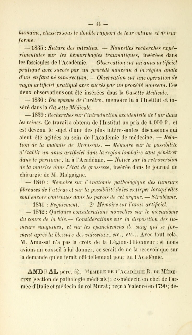 humaine, classées sous le double rapport de leur volume et de leur forme. —1835 : Suture des intestins. — Nouvelles recherches expé- rimentales sur les hémorrhagies traumatiques, insérées dans les fascicules de l'Académie. — Observation sur un anus artificiel pratiqué avec succès par un procédé nouveau à la région anale d'un en faut né sans rectum. — Observation sur une opération de vagin artificiel pratiqué avec succèspar un procédé nouveau. Ces deux observations ont été insérées daus la Gazette Médicale. —1836 : Du spasme de l'urètre, mémoire lu à l'Institut et in- séré dans la Gazette Médicale. —1839 : Recherches sur l'introduction accidentelle de l'air dans les veines. Ce travail a obtenu de l'Institut un prix de 4,000 fr. et est devenu le sujet d'une des plus intéressantes discussions qui aient été agitées au sein de l'Académie de médecine. — Rela- tion de la maladie de Broussais. — Mémoire sur la possibilité d'établir un anus artificiel dans la région lombaire sans pénétrer dans le péritoine, lu à l'Académie. — Notice sur la rétroversion de la matrice dans l'état de grossesse, insérée dans le journal de chirurgie de M. Malgaigne. — 1840 : Mémoire sur l'Anatomie pathologique des tumeurs fibreuses de l'utérus et sur la possibilité de les extirper lorsqu'elles sont encore contenues dans les parois de cet organe. — Strabisme. — 1841 : Bégaiement. — 2e Mémoire sur l'anus artificiel. —1842 : Quelques considérations nouvelles sur le mécanisme du cours de la bile.— Considérations sur la disposition des tu- meurs sanguines, et sur les èpanchemens de sang qui se for- ment après la blessure des vaisseaux, etc., etc.. Avec tout cela, M. Amussat n'a pas la croix de la Légion-d'Honneur : si nous avions un conseil à lui donner, ce serait de ne la recevoir que sur la demande qu'en ferait omYiellement pour lui l'Académie. AND 7 AL père, ^, Membre de l'Académie R. de Méde- cine section de pathologie médicale) ; ex-médecin en chef de l'ar- mée d'Italie et médecin du roi Murât ; reçu à Valence en 1790; de-