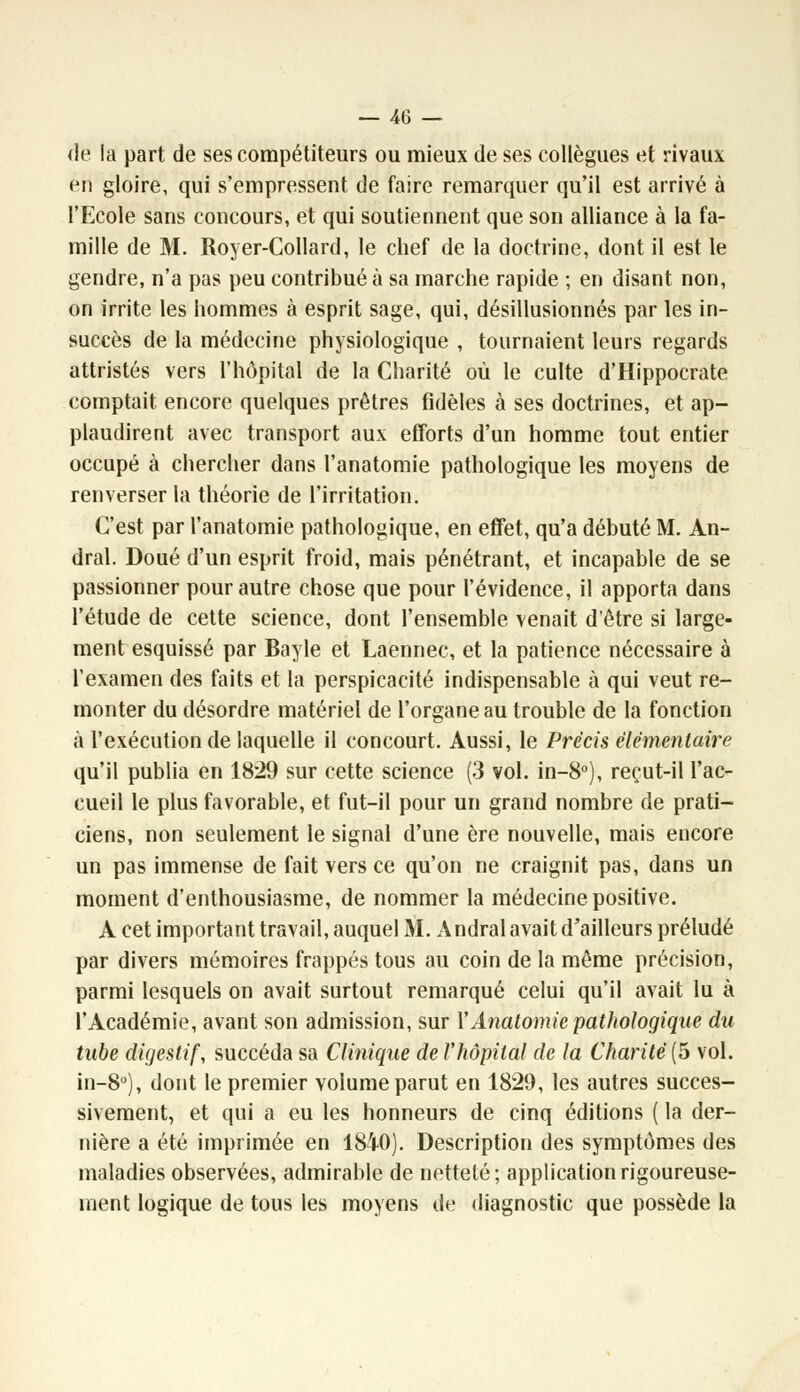 <le la part de ses compétiteurs ou mieux de ses collègues et rivaux <jn gloire, qui s'empressent de faire remarquer qu'il est arrivé à l'Ecole sans concours, et qui soutiennent que son alliance à la fa- mille de M. Royer-Collard, le chef de la doctrine, dont il est le gendre, n'a pas peu contribuée sa marche rapide ; en disant non, on irrite les hommes à esprit sage, qui, désillusionnés par les in- succès de la médecine physiologique , tournaient leurs regards attristés vers l'hôpital de la Charité où le culte d'Hippocrate comptait, encore quelques prêtres fidèles à ses doctrines, et ap- plaudirent avec transport aux efforts d'un homme tout entier occupé à chercher dans l'anatomie pathologique les moyens de renverser la théorie de l'irritation. C'est par l'anatomie pathologique, en effet, qu'a débuté M. An- dral. Doué d'un esprit froid, mais pénétrant, et incapable de se passionner pour autre chose que pour l'évidence, il apporta dans l'étude de cette science, dont l'ensemble venait d'être si large- ment esquissé par Bayle et Laennec, et la patience nécessaire à l'examen des faits et la perspicacité indispensable à qui veut re- monter du désordre matériel de l'organe au trouble de la fonction à l'exécution de laquelle il concourt. Aussi, le Précis élémentaire qu'il publia en 1829 sur cette science (3 vol. in-8°), reçut-il l'ac- cueil le plus favorable, et fut-il pour un grand nombre de prati- ciens, non seulement le signal d'une ère nouvelle, mais encore un pas immense de fait vers ce qu'on ne craignit pas, dans un moment d'enthousiasme, de nommer la médecine positive. A cet important travail, auquel M. Andral avait d'ailleurs préludé par divers mémoires frappés tous au coin de la même précision, parmi lesquels on avait surtout remarqué celui qu'il avait lu à l'Académie, avant son admission, sur Y Anatomie pathologique du tube digestif, succéda sa Clinique de Vhôpital de la Charité (5 vol. in-8°), dont le premier volume parut en 1829, les autres succes- sivement, et qui a eu les honneurs de cinq éditions ( la der- nière a été imprimée en 1840). Description des symptômes des maladies observées, admirable de netteté; application rigoureuse- ment logique de tous les moyens de diagnostic que possède la