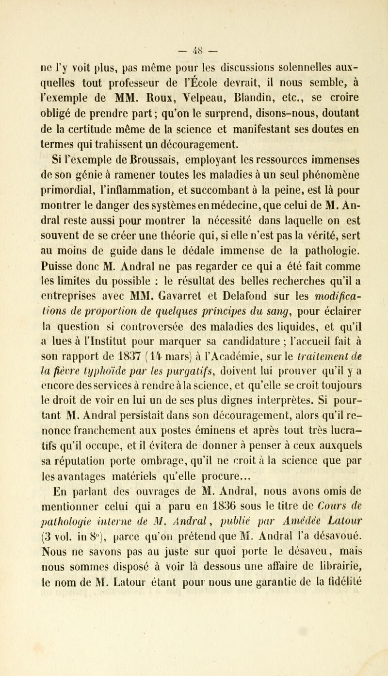 ne l'y voit plus, pas môme pour les discussions solennelles aux- quelles tout professeur de l'École devrait, il nous semble, à l'exemple de MM. Roux, Velpeau, Blandin, etc., se croire obligé de prendre part ; qu'on le surprend, disons-nous, doutant de la certitude même de la science et manifestant ses doutes en termes qui trahissent un découragement. Si l'exemple de Broussais, employant les ressources immenses de son génie à ramener toutes les maladies à un seul phénomène primordial, l'inflammation, et succombant à la peine, est là pour montrer le danger des systèmes en médecine, que celui de M. Àn- dral reste aussi pour montrer la nécessité dans laquelle on est souvent de se créer une théorie qui, si elle n'est pas la vérité, sert au moins de guide dans le dédale immense de la pathologie. Puisse donc M. Andral ne pas regarder ce qui a été fait comme les limites du possible : le résultat des belles recherches qu'il a entreprises avec MM. Gavarret et Delafond sur les modifica- tions de proportion de quelques principes du sang, pour éclairer la question si controversée des maladies des liquides, et qu'il a lues à l'Institut pour marquer sa candidature ; l'accueil fait à son rapport de 1837 ( 14 mars) à l'Académie, sur le traitement de la fièvre typhoïde par les purgatifs, doivent lui prouver qu'il y a encore des services à rendre à la science, et qu'elle se croit toujours le droit de voir en lui un de ses plus dignes interprètes. Si pour- tant M. Andral persistait dans son découragement, alors qu'il re- nonce franchement aux postes éminens et après tout très lucra- tifs qu'il occupe, et il évitera de donner à penser à ceux auxquels sa réputation porte ombrage, qu'il ne croit à la science que par les avantages matériels qu'elle procure... En parlant des ouvrages de M. Andral, nous avons omis de mentionner celui qui a paru en 1836 sous le titre de Cours de pathologie interne de M. Andral, publié par Amédèe Latour (3 vol. in 8), parce qu'on prétend que M. Andral l'a désavoué. Nous ne savons pas au juste sur quoi porte le désaveu, mais nous sommes disposé à voir là dessous une affaire de librairie, le nom de M. Latour étant pour nous une garantie de la fidélité