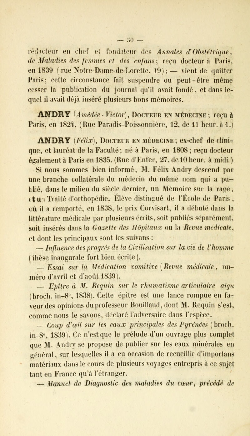 rédacteur en chef et Fondateur des Annales d?Obstétrique, de Maladies des femmes et des enfans; reçu docteur à Paris, en 1839 ( rue Notre-Dame-de-Lorette, 10); — vient de quitter Paris; cette circonstance fait suspendre ou peut-être même cesser la publication du journal qu'il avait fondé, et dans le- quel il avait déjà inséré plusieurs bons mémoires. ANDRY [Amédée ■ Victor), Docteur en médecine ; reçu à Paris, en 1824. (Rue Paradis-Poissonnière, 12, de 11 heur, à 1.) ANDRY {Félix), Docteur en médecine; ex-chef de clini- que, et lauréat de la Faculté; né à Paris, en 1808 ; reçu docteur également à Paris en 1835. (Rue d'Enfer, 27, de 10 heur, à midi.) Si nous sommes bien informé, M. Félix Andry descend par une branche collatérale du médecin du même nom qui a pu- tlié, dans le milieu du siècle dernier, un Mémoire sur la rage, ( tu î Traité d'orthopédie. Élève distingué de l'École de Paris , cù il a remporté, en 1838, le prix Corvisart, il a débuté dans la littérature médicale par plusieurs écrits, soit publiés séparément, soit insérés dans la Gazette des Hôpitaux ou la Revue médicale, et dont les principaux sont les suivans ; — Influence des progrés de la Civilisation sur la vie de l'homme (thèse inaugurale fort bien écrite). — Essai sur la Médication vomitive ( Revue médicale , nu- méro d'avril et d'août 1839). — Epîlre à M. Requin sur le rhumatisme articulaire aigu (broch. in-8°, 1838). Cette épître est une lance rompue en fa- veur des opinions duprofesseur Rouillaud, dont M. Requin s'est, comme nous le savons, déclaré l'adversaire dans l'espèce. — Coup aœil sur les eaux principales des Pyrénées ( broch. in-8°, 1839). Ce n'est que le prélude d'un ouvrage plus complet que M. Andry se propose de publier sur les eaux minérales en général, sur lesquelles il a eu occasion de recueillir d'importans matériaux dans le cours de plusieurs voyages entrepris à ce sujet tant en France qu'à l'étranger. — Manuel de Diagnostic des maladies du cœur, précédé de