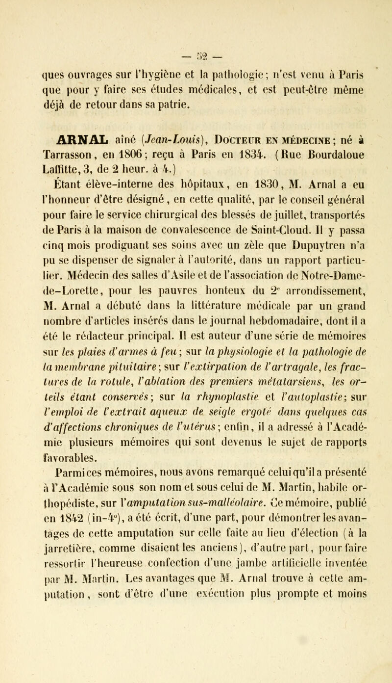 ques ouvrages sur l'hygiène et la pathologie; n'est venu à Paris que pour y faire ses éludes médicales, et est peut-être môme déjà de retour dans sa patrie. ARNAL aîné (Jean-Louis), Docteur en médecine ; né à Tarrasson, en 1806; reçu à Paris en 1834. (Rue Bourdaloue Laffitte,3, de 2 heur, à k.) Étant élève-interne des hôpitaux, en 1830, M. Arnal a eu l'honneur d'être désigné, en cette qualité, par le conseil général pour faire le service chirurgical des blessés de juillet, transportés de Paris à la maison de convalescence de Saint-Cloud. Il y passa cinq mois prodiguant ses soins avec un zèle que Dupuytren n'a pu se dispenser de signaler à l'autorité, dans un rapport particu- lier. Médecin des salles d'Asile et de l'association de Notre-Dame- de-Lorette, pour les pauvres honteux du 2e arrondissement, M. Arnal a débuté dans la littérature médicale par un grand nombre d'articles insérés dans le journal hebdomadaire, dont il a été le rédacteur principal. Il est auteur d'une série de mémoires sur les plaies d'armes à feu ; sur la physiologie et la pathologie de la membrane pituitaire; sur l'extirpation de l'arlragale, les frac- tares de la rotule, Vablation des premiers métatarsiens, les or- teils étant conservés; sur la rhynoplastie et l'autoplastie; sur l'emploi de l'extrait aqueux de seigle ergote dans quelques cas d'affections chroniques de Vutérus; enûn, il a adressé à l'Acadé- mie plusieurs mémoires qui sont devenus le sujet de rapports favorables. Parmi ces mémoires, nous avons remarqué celui qu'il a présenté à rAcadémie sous son nom et sous celui de M. Martin, habile or- thopédiste, sur X amputation sus-malléolaire. Ce mémoire, publié en I8i2 (in-4°), a été écrit, d'une part, pour démontrer les avan- tages de cette amputation sur celle faite au lieu d'élection (à la jarretière, comme disaient les anciens), d'autre part, pour faire ressortir l'heureuse confection d'une jambe artificielle inventée par M. Martin. Les avantages que M. Arnal trouve à celte am- putation , sont d'être d'une exécution plus prompte et moins